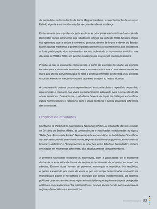 da sociedade na formulação da Carta Magna brasileira, a caracterização de um novo
Estado vigente e as transformações recorrentes dessa mudança.
É interessante que o professor, após explicar as principais características do modelo de
Bem Estar Social, apresente aos estudantes artigos da Carta de 1988. Nesses artigos
fica garantido que a saúde é universal, gratuita, direito de todos e dever do Estado.
Num segundo momento, o professor poderá demonstrar, sucintamente, aos estudantes
a forte participação dos movimentos sociais, sobretudo o movimento sanitário, nas
décadas de 1970 e 1980, em prol de mudanças na assistência médica brasileira.
Propõe-se que o estudante compreenda, a partir do exemplo da saúde, os avanços
trazidos para a cidadania brasileira com a assinatura da Carta. O estudante deverá ter
claro que o texto da Constituição de 1988 é profícuo em tratar de direitos civis, políticos
e sociais e em criar mecanismos para que eles estejam ao nosso alcance.
A compreensão desses conceitos permitirá ao estudante obter o repertório necessário
para analisar o meio em que vive e o conhecimento adequado para o aprendizado de
novas temáticas. Dessa forma, o estudante deverá ser capaz de distinguir e classificar
essas nomenclaturas e relacionar com o atual contexto e outras situações diferentes
das abordadas.
Proposta de atividades
Conforme os Parâmetros Curriculares Nacionais (PCNs), o estudante deverá estudar,
na 3ª série do Ensino Médio, as competências e habilidades relacionadas ao tópico
“Relações e Formas de Poder”. Nessa etapa de escolaridade, as habilidades “Identificar
as características das diferentes formas, regimes e sistemas de governo, em momentos
históricos distintos” e “Compreender as relações entre Estado e Sociedade”, embora
ensinados em momentos diferentes, são absolutamente complementares.
A primeira habilidade relaciona-se, sobretudo, com a capacidade de o estudante
distinguir os conceitos de forma, de regime e de sistemas de governo ao longo dos
séculos. Existem duas formas de governo, monarquia e república. Na república,
o poder é exercido por meio de votos e por um tempo determinado, enquanto na
monarquia o poder é hereditário e exercido por tempo indeterminado. Os regimes
políticos caracterizam-se pelas regras e instituições que regulam a disputa pelo poder
político e o seu exercício entre os cidadãos ou grupos sociais, tendo como exemplo os
regimes democráticos e autocráticos.
Revista Pedagógica  53
 