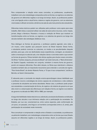 Para compreender a relação entre esses conceitos, os professores, usualmente,
trabalham com uma metodologia comparativa entre as formas, os regimes e os sistemas
de governo em diferentes regiões e ao longo do tempo. Assim, os professores podem
criar uma ligação entre a atual forma, sistema e regime de governo, com as anteriores
vivenciadas no Brasil, tornando a dinâmica da sala de aula mais próxima dos estudantes.
Diferentes textos teóricos podem ser utilizados pelo professor como apoio para esse
trabalho. Além disso, é possível utilizar nas salas de aula outros recursos, como: mapas,
jornais, blogs e literatura. Passeios a museus e exibição de filmes que mostram as
transformações entre as formas, os regimes e os sistemas de governo ao longo dos
séculos também são estratégias didáticas ricas.
Para distinguir as formas de governos, o professor poderia agendar uma visita a
um museu, como aqueles que possuem acervo do Brasil imperial. Dessa forma,
o estudante poderia vivenciar os costumes, os modos e as peculiaridades daquele
período, para que, uma vez desfrutadas essas experiências, consigam, ao estudarem
sobre a monarquia na sala de aula, criar relações claras e concretas sobre o que seriam
as formas de governo. Filmes também são ótimas opções para ilustrar esses conceitos.
Os filmes “Carlota Joaquina, princesa do Brasil”, de Carla Camurati, e “Maria Antonieta”,
de Sophia Cappola, mostrados em conjunto, remetem à mesma forma de governo,
porém em espaços diferentes. Para além desses, os filmes que relembram a ditadura
brasileira também são um importante mecanismo para entender o conceito de regime.
“Para frente Brasil”, do diretor Roberto Farias, e “O que é isso companheiro”, de Bruno
Barreto, se fazem interessantes.
É relevante para a conclusão da relação ensino-aprendizagem dessa habilidade que
o professor recorra a estratégias de ensino capazes de correlacionar a vida cotidiana
e presente do estudante aos temas abordados. Nesse caso, o professor pode propor
aos estudantes a caracterização da forma, do regime e do sistema de governo em que
eles vivem e a observação das diferenças com relação à forma, ao regime e ao sistema
de governo na década de 1960, 1970 e 1980, por exemplo.
Asegundahabilidadecitadarelaciona-se,sobretudo,aoestudodosEstadosconstituídos
ao longo dos séculos e sua intrínseca relação com a participação da sociedade. Os
Estados, por sua vez, caracterizam-se, entre outros aspectos, pela conformação de
um povo, um passado, uma língua e um território correspondes entre si. E, ainda, pela
participação da sociedade neste momento.
Para conceituar e compreender a relação entre o Estado e a sociedade, os professores
usualmente trabalham com metodologia comparativa entre as formas que esse Estado
assume em diferentes regiões e ao longo do tempo. Assim, os professores podem,
54  Paebes 2012
 