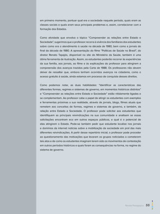 em primeiro momento, pontuar qual era a sociedade naquele período, quais eram as
classes sociais e quais eram seus principais problemas e, assim, correlacionar com a
formação dos Estados.
Como atividade que envolva o tópico “Compreender as relações entre Estado e
Sociedade”, sugerimos que o professor recorra à vivência dos familiares dos estudantes
sobre como era o atendimento à saúde na década de 1980, bem como a jornais do
final da década de 1980. A apresentação do filme “Políticas de Saúde no Brasil”, do
diretor Renato Tapajós, disponível no site do Ministério da Saúde, também é uma
ótima ferramenta de ilustração. Assim, os estudantes poderão recorrer às experiências
da sua família, aos jornais, ao filme e às explicações do professor para atingirem a
compreensão dos avanços trazidos pela Carta de 1988. Os professores não devem
deixar de ressaltar que, embora tenham ocorridos avanços na cidadania, como o
acesso gratuito à saúde, ainda estamos em processo de conquista desses direitos.
Como podemos notar, as duas habilidades: “Identificar as características das
diferentes formas, regimes e sistemas de governo, em momentos históricos distintos”
e “Compreender as relações entre Estado e Sociedade” estão nitidamente ligadas e
se complementam. Ao professor cabe o papel de atingir os estudantes com exemplos
e ferramentas próximas a sua realidade, através de jornais, blogs, filmes atuais que
remetem aos conceitos de formas, regimes e sistemas de governo, e também, da
relação entre Estado e Sociedade. O professor pode solicitar aos estudantes que
identifiquem as principais reivindicações na sua comunidade e analisem se essas
solicitações encontram eco em outros espaços públicos, e qual é o potencial de
elas atingirem o Estado. Pode-se também pedir que estudante localize nos jornais
e domínios da internet notícias sobre a mobilização da sociedade em prol das mais
diferentes reivindicações. A partir desse repertório inicial, o professor pode proceder
ao questionamento das motivações que levaram os grupos noticiados a cometerem
tais atos e de como os estudantes imaginam terem sido os movimentos de contestação
em outros períodos históricos e quais foram as consequências na forma, no regime do
sistema de governo.
Revista Pedagógica  55
 