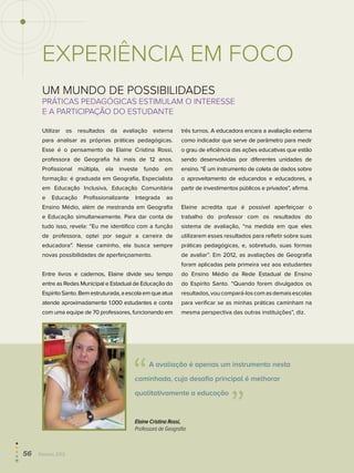 Um mundo de possibilidades
Práticas pedagógicas estimulam o interesse
e a participação do estudante
Utilizar os resultados da avaliação externa
para analisar as próprias práticas pedagógicas.
Esse é o pensamento de Elaine Cristina Rossi,
professora de Geografia há mais de 12 anos.
Profissional múltipla, ela investe fundo em
formação: é graduada em Geografia, Especialista
em Educação Inclusiva, Educação Comunitária
e Educação Profissionalizante Integrada ao
Ensino Médio, além de mestranda em Geografia
e Educação simultaneamente. Para dar conta de
tudo isso, revela: “Eu me identifico com a função
de professora, optei por seguir a carreira de
educadora”. Nesse caminho, ela busca sempre
novas possibilidades de aperfeiçoamento.
Entre livros e cadernos, Elaine divide seu tempo
entre as Redes Municipal e Estadual de Educação do
EspíritoSanto.Bemestruturada,aescolaemqueatua
atende aproximadamente 1.000 estudantes e conta
com uma equipe de 70 professores, funcionando em
três turnos. A educadora encara a avaliação externa
como indicador que serve de parâmetro para medir
o grau de eficiência das ações educativas que estão
sendo desenvolvidas por diferentes unidades de
ensino. “É um instrumento de coleta de dados sobre
o aproveitamento de educandos e educadores, a
partir de investimentos públicos e privados”, afirma.
Elaine acredita que é possível aperfeiçoar o
trabalho do professor com os resultados do
sistema de avaliação, “na medida em que eles
utilizarem esses resultados para refletir sobre suas
práticas pedagógicas, e, sobretudo, suas formas
de avaliar”. Em 2012, as avaliações de Geografia
foram aplicadas pela primeira vez aos estudantes
do Ensino Médio da Rede Estadual de Ensino
do Espírito Santo. “Quando forem divulgados os
resultados,voucompará-loscomasdemaisescolas
para verificar se as minhas práticas caminham na
mesma perspectiva das outras instituições”, diz.
EXPERIÊNCIA EM FOCO
Elaine Cristina Rossi,
Professora de Geografia
  A avaliação é apenas um instrumento nesta
caminhada, cujo desafio principal é melhorar
qualitativamente a educação 
56  Paebes 2012
 