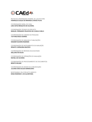 rEiTor dA UnivErSidAdE fEdErAl dE JUiz dE forA
HENRIQUE DUQUE DE MIRANDA CHAVES FILHO
coordEnAção gErAl do cAEd
LINA KÁTIA MESQUITA DE OLIVEIRA
coordEnAção TécnicA do ProJETo
MANUEL FERNANDO PALÁCIOS DA CUNHA E MELO
coordEnAção dA UnidAdE dE PESQUiSA
TUFI MACHADO SOARES
coordEnAção dE AnáliSES E PUBlicAçÕES
WAGNER SILVEIRA REZENDE
coordEnAção dE inSTrUmEnToS dE AvAliAção
RENATO CARNAÚBA MACEDO
coordEnAção dE mEdidAS EdUcAcionAiS
WELLINGTON SILVA
coordEnAção dE oPErAçÕES dE AvAliAção
RAFAEL DE OLIVEIRA
coordEnAção dE ProcESSAmEnTo dE docUmEnToS
BENITO DELAGE
coordEnAção dE dESign dA comUnicAção
JULIANA DIAS SOUZA DAMASCENO
rESPonSávEl PElo ProJETo gráfico
EDNA REZENDE S. DE ALCÂNTARA
 