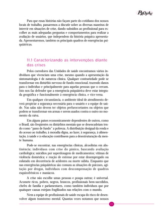 101
PPPPP EEEEEAAAAARRRRROOOOOFFFFF
Para que essas histórias não façam parte do cotidiano dos nossos
locais de trabalho, passaremos a discutir sobre as diversas maneiras de
intervir em situações de crise, dando subsídios ao profissional para es-
colher as mais adequadas perguntas e comportamentos para realizar a
avaliação de usuários, que independem da história psíquica apresenta-
da. Apresentaremos, também os principais quadros de emergências psi-
quiátricas.
11.1 Caracterizando as intervenções diante
das crises
Pelos corredores das Unidades de saúde encontramos vários in-
divíduos que vivenciam uma crise, mesmo quando a apresentação da
sintomatologia é de natureza clínica. Qualquer contrariedade pode se
transformar em distúrbio nervoso de fundo emocional, trazendo danos
para o indivíduo e principalmente para aquelas pessoas que o cercam.
Isto nos faz defender que a emergência psiquiátrica deve estar integra-
da geográfica e funcionalmente à emergência clínica, e vice-versa.
Em qualquer circunstância, o ambiente ideal de atendimento de-
verá propiciar a segurança necessária para o usuário e a equipe de saú-
de. Nas salas não devem ter objetos perfurocortantes ou objetos que
podem se transformar em armas e serem usados contra o outro no mo-
mento da raiva.
Em alguns países economicamente dependentes de outros, como
o Brasil, são freqüentes os distúrbios mentais que se desencadeiam ten-
do como “pano de fundo” a pobreza. A distribuição desigual da renda e
do acesso ao trabalho, à moradia digna, ao lazer, à segurança, à alimen-
tação, à saúde e à educação contribuem para a desestruturação da men-
te humana.
Pode-se encontrar, nas emergências clínicas, alcoolistas em abs-
tinência; indivíduos com crise do pânico, buscando avaliação
cardiológica; suicídios por superdosagem de medicamentos; vítimas de
violência doméstica; e reação de estresse por estar desempregado ou
enlutado em decorrência de acidentes ou morte súbita. Enquanto que
nas emergências psiquiátricas são comuns as situações de psicoses, agi-
tação por drogas, indivíduos com descompensação de quadros
esquizofrênicos e maníacos.
A crise não escolhe umas pessoas e poupa outras; é universal.
Acomete ricos, pobres, negros, brancos, profissionais bem-sucedidos,
chefes de família e parlamentares, como também indivíduos que por
quaisquer causas estejam fragilizados nas relações com o mundo.
Nem a equipe de profissionais de saúde escapa do risco de desen-
volver algum transtorno mental. Quantas vezes notamos que nossos
 