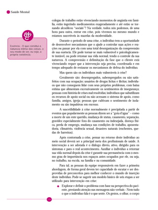 102
Saúde Mental
colegas de trabalho estão vivenciando momentos de angústia em famí-
lia, estão ingerindo medicamentos exageradamente e até estão se tor-
nando alcoólicos “sociais”? Na verdade, todos nós podemos, de uma
hora para outra, entrar em crise, pois vivemos no mesmo mundo e
estamos suscetíveis às mazelas da modernidade.
Durante o período de uma crise, o indivíduo tem a oportunidade
de desenvolver mecanismos que o ajude a controlar suas ações e rea-
ções ou passar por ela com uma total desorganização da compreensão
de sua essência. Ele pode tornar-se mais vulnerável e psicologicamen-
te instável, ou pode retomar sua vida normal, tendo o controle da sua
natureza. A compreensão e delimitação da fase que o cliente está
vivenciando requer que a intervenção seja precisa, coordenada e em
tempo adequado de restaurar os mecanismos de defesa do indivíduo.
Mas quem são os indivíduos mais vulneráveis à crise?
Geralmente são: desempregados, subempregados ou não satis-
feitos com sua ocupação; usuários de drogas lícitas e ilícitas; indivídu-
os que não conseguem lidar com seus próprios problemas, com baixa
estima que alimentam excessivamente os sentimentos de insegurança;
pessoas com história de crises mal resolvidas; indivíduos que subutilizam
os recursos de apoio social ou não acessam o sistema de apoio, como
família, amigos, igreja; pessoas que cultivam o sentimento de isola-
mento ou são impulsivas em excesso.
A suscetibilidade à crise normalmente é precipitada a partir de
eventos que popularmente as pessoas dizem ser a “gota d’água” – como
a morte de um ente querido, mudança de status, casamento, separação,
gravidez especialmente fora do casamento ou indesejada, doença físi-
ca, perda de emprego, mudança nas condições de trabalho, aposenta-
doria, climatério, violência sexual, desastres naturais (enchentes, que-
das de barreiras).
Após contornada a crise, pensar no retorno deste indivíduo ao
meio social deverá ser a principal meta dos profissionais de saúde. A
intervenção a ser adotada é o diálogo direto, ativo, dirigido para os
sintomas e para o real acontecimento. Auxiliar o indivíduo a retornar
sua vida normal depois da crise é garantir sua permanência com o mes-
mo grau de importância nos espaços antes ocupados por ele, ou seja,
no trabalho, na escola, na família e na comunidade.
Para tal, as pessoas da equipe responsáveis em fazer a primeira
abordagem, de forma geral devem ter capacidade de escutar e ser des-
providas de preconceitos para melhor conhecer o mundo de inserção
deste indivíduo. Pode-se sugerir um modelo básico de seis etapas a ser
utilizado para intervenção em crise:
! Explorar e definir o problema com base na perspectiva do paci-
ente, prestando atenção nas mensagens não-verbais - Nem tudo
o que o indivíduo fala é o que sente. Os gestos, o olhar, o corpo
Essência - O que constitui a
natureza íntima das coisas, o
seu modo de ser, ou seja, a
própria existência.
 