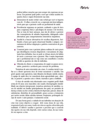 103
PPPPP EEEEEAAAAARRRRROOOOOFFFFF
podem indicar emoções que nem sempre são expressas em pa-
lavras. Um paciente pode pedir a você que o deixe sozinho en-
quanto chora e segura firmemente sua mão.
! Demonstrar de modo verbal e não-verbal que você se importa
com ele - O olhar, o tom de voz, a expressão são itens indispen-
sáveis para que o paciente confie no profissional de saúde.
! Providenciar segurança ao paciente, avaliando o grau de risco
para a segurança física e psicológica do mesmo e de terceiros.
Não se trata de fazer ameaças, mas sim de alertar o paciente
das conseqüências de atitudes impensadas, dialogando sobre
alternativas para comportamentos destrutivos impulsivos.
! Auxiliá-lo a buscar alternativas de escolhas disponíveis, faci-
litando a busca por apoio situacional (família e amigos), me-
canismos de defesa/adaptação e padrões construtivos de pen-
samento.
! Construir junto com o paciente planos realistas de curto prazo
que identifiquem recursos disponíveis e mecanismos de adap-
tação bem definidos. Isso só pode se efetuar através do hábito
de ouvir e conversar com o paciente. Mas é muito importante
que o profissional não se veja como um conselheiro e resolva
decidir as questões da vida do indivíduo.
! Obtenha do cliente o compromisso de seguir os passos neces-
sários, possíveis e aceitáveis para correção do problema.
Tentativas de auto-extermínio são crises. A conduta inicial é ava-
liar se o cliente apresenta risco de tentar novamente o suicídio. Em
geral, quanto mais agressivos, mais distantes da ideação suicida estarão.
A equipe de saúde deve ter consciência desta agressividade para abor-
dar, se possível, a questão com o cliente, trazendo-o para a realidade.
O risco de suicídio está relacionado com o seguinte perfil: idade
acima de 45 anos; sexo masculino; não casado; desempregado; instabi-
lidade nas relações interpessoais; tentativas anteriores de suicídios; ca-
sos de suicídio em família (principalmente dos pais); ser portador de
doença crônica ou dor crônica; história de depressão; psicose; abuso de
substâncias; distúrbios de personalidade; pouco acesso a tratamento
por razões sociais; idéias suicidas intensas, freqüentes; prolongado de-
sejo de morte e auto-punição; e isolamento social.
De uma forma geral, o cuidado de um indivíduo em situações de
crise tem como objetivo o resgate dele como dono de sua vida,
responsável pelo seu rumo, tendo em vista as opções oferecidas pela
realidade. O difícil é auxiliar o paciente a perceber que o controle
das opções em sua vida depende, entre outras coisas, da sua vonta-
de em superar a crise.
Dizer ao paciente que, se não
se comportar, será contido,
não é alertá-lo para riscos,
pois a contenção deve ser
sempre vista como um recurso
para evitar que o paciente se
exponha a riscos.
Ideação suicida – É o pensa-
mento ou idéia de morte.
 