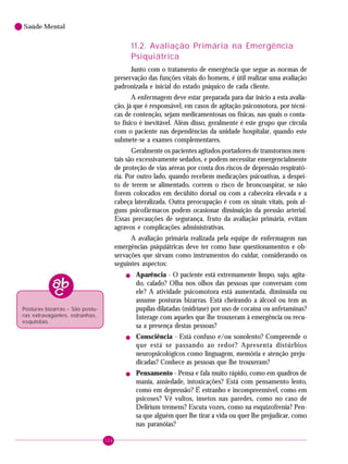 104
Saúde Mental
11.2. Avaliação Primária na Emergência
Psiquiátrica
Junto com o tratamento de emergência que segue as normas de
preservação das funções vitais do homem, é útil realizar uma avaliação
padronizada e inicial do estado psíquico de cada cliente.
A enfermagem deve estar preparada para dar início a esta avalia-
ção, já que é responsável, em casos de agitação psicomotora, por técni-
cas de contenção, sejam medicamentosas ou físicas, nas quais o conta-
to físico é inevitável. Além disso, geralmente é este grupo que circula
com o paciente nas dependências da unidade hospitalar, quando este
submete-se a exames complementares.
Geralmente os pacientes agitados portadores de transtornos men-
tais são excessivamente sedados, e podem necessitar emergencialmente
de proteção de vias aéreas por conta dos riscos de depressão respirató-
ria. Por outro lado, quando recebem medicações psicoativas, a despei-
to de terem se alimentado, correm o risco de broncoaspirar, se não
forem colocados em decúbito dorsal ou com a cabeceira elevada e a
cabeça lateralizada. Outra preocupação é com os sinais vitais, pois al-
guns psicofármacos podem ocasionar diminuição da pressão arterial.
Essas precauções de segurança, fruto da avaliação primária, evitam
agravos e complicações administrativas.
A avaliação primária realizada pela equipe de enfermagem nas
emergências psiquiátricas deve ter como base questionamentos e ob-
servações que sirvam como instrumentos do cuidar, considerando os
seguintes aspectos:
! Aparência - O paciente está extremamente limpo, sujo, agita-
do, calado? Olha nos olhos das pessoas que conversam com
ele? A atividade psicomotora está aumentada, diminuída ou
assume posturas bizarras. Está cheirando a álcool ou tem as
pupilas dilatadas (midríase) por uso de cocaína ou anfetaminas?
Interage com aqueles que lhe trouxeram à emergência ou recu-
sa a presença destas pessoas?
! Consciência - Está confuso e/ou sonolento? Compreende o
que está se passando ao redor? Apresenta distúrbios
neuropsicológicos como linguagem, memória e atenção preju-
dicadas? Conhece as pessoas que lhe trouxeram?
! Pensamento - Pensa e fala muito rápido, como em quadros de
mania, ansiedade, intoxicações? Está com pensamento lento,
como em depressão? É estranho e incompreensível, como em
psicoses? Vê vultos, insetos nas paredes, como no caso de
Delirium tremens? Escuta vozes, como na esquizofrenia? Pen-
sa que alguém quer lhe tirar a vida ou quer lhe prejudicar, como
nas paranóias?
Posturas bizarras – São postu-
ras extravagantes, estranhas,
esquisitas.
 