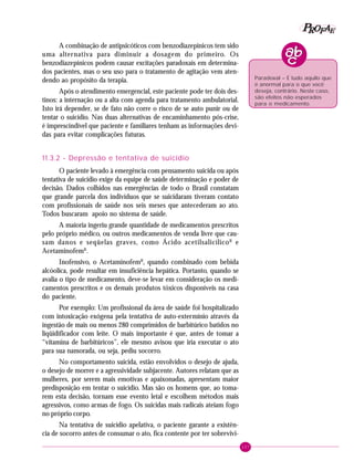 107
PPPPP EEEEEAAAAARRRRROOOOOFFFFF
A combinação de antipsicóticos com benzodiazepínicos tem sido
uma alternativa para diminuir a dosagem do primeiro. Os
benzodiazepínicos podem causar excitações paradoxais em determina-
dos pacientes, mas o seu uso para o tratamento de agitação vem aten-
dendo ao propósito da terapia.
Após o atendimento emergencial, este paciente pode ter dois des-
tinos: a internação ou a alta com agenda para tratamento ambulatorial.
Isto irá depender, se de fato não corre o risco de se auto punir ou de
tentar o suicídio. Nas duas alternativas de encaminhamento pós-crise,
é imprescíndível que paciente e familiares tenham as informações devi-
das para evitar complicações futuras.
11.3.2 - Depressão e tentativa de suicídio
O paciente levado à emergência com pensamento suicida ou após
tentativa de suicídio exige da equipe de saúde determinação e poder de
decisão. Dados colhidos nas emergências de todo o Brasil constatam
que grande parcela dos indivíduos que se suicidaram tiveram contato
com profissionais de saúde nos seis meses que antecederam ao ato.
Todos buscaram apoio no sistema de saúde.
A maioria ingeriu grande quantidade de medicamentos prescritos
pelo próprio médico, ou outros medicamentos de venda livre que cau-
sam danos e seqüelas graves, como Ácido acetilsalicílicoR
e
AcetaminofemR
.
Inofensivo, o AcetaminofemR
, quando combinado com bebida
alcóolica, pode resultar em insuficiência hepática. Portanto, quando se
avalia o tipo de medicamento, deve-se levar em consideração os medi-
camentos prescritos e os demais produtos tóxicos disponíveis na casa
do paciente.
Por exemplo: Um profissional da área de saúde foi hospitalizado
com intoxicação exógena pela tentativa de auto-extermínio através da
ingestão de mais ou menos 280 comprimidos de barbitúrico batidos no
liqüidificador com leite. O mais importante é que, antes de tomar a
“vitamina de barbitúricos”, ele mesmo avisou que iria executar o ato
para sua namorada, ou seja, pediu socorro.
No comportamento suicida, estão envolvidos o desejo de ajuda,
o desejo de morrer e a agressividade subjacente. Autores relatam que as
mulheres, por serem mais emotivas e apaixonadas, apresentam maior
predisposição em tentar o suicídio. Mas são os homens que, ao toma-
rem esta decisão, tornam esse evento letal e escolhem métodos mais
agressivos, como armas de fogo. Os suicidas mais radicais ateiam fogo
no próprio corpo.
Na tentativa de suicídio apelativa, o paciente garante a existên-
cia de socorro antes de consumar o ato, fica contente por ter sobrevivi-
Paradoxal – É tudo aquilo que
é anormal para o que você
deseja, contrário. Neste caso,
são efeitos não esperados
para o medicamento.
 