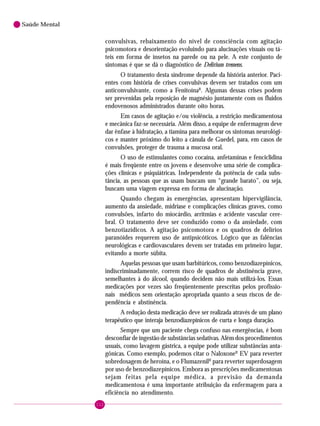 112
Saúde Mental
convulsivas, rebaixamento do nível de consciência com agitação
psicomotora e desorientação evoluindo para alucinações visuais ou tá-
teis em forma de insetos na parede ou na pele. A este conjunto de
sintomas é que se dá o diagnóstico de Delirium tremens.
O tratamento desta síndrome depende da história anterior. Paci-
entes com história de crises convulsivas devem ser tratados com um
anticonvulsivante, como a FenitoínaR
. Algumas dessas crises podem
ser prevenidas pela reposição de magnésio juntamente com os fluidos
endovenosos administrados durante oito horas.
Em casos de agitação e/ou violência, a restrição medicamentosa
e mecânica faz-se necessária. Além disso, a equipe de enfermagem deve
dar ênfase à hidratação, a tiamina para melhorar os sintomas neurológi-
cos e manter próximo do leito a cânula de Guedel, para, em casos de
convulsões, proteger de trauma a mucosa oral.
O uso de estimulantes como cocaína, anfetaminas e fenciclidina
é mais freqüente entre os jovens e desenvolve uma série de complica-
ções clínicas e psiquiátricas. Independente da potência de cada subs-
tância, as pessoas que as usam buscam um “grande barato”, ou seja,
buscam uma viagem expressa em forma de alucinação.
Quando chegam às emergências, apresentam hipervigilância,
aumento da ansiedade, midríase e complicações clínicas graves, como
convulsões, infarto do miocárdio, arritmias e acidente vascular cere-
bral. O tratamento deve ser conduzido como o da ansiedade, com
benzotiazídicos. A agitação psicomotora e os quadros de delírios
paranóides requerem uso de antipsicóticos. Lógico que as falências
neurológicas e cardiovasculares devem ser tratadas em primeiro lugar,
evitando a morte súbita.
Aquelas pessoas que usam barbitúricos, como benzodiazepínicos,
indiscriminadamente, correm risco de quadros de abstinência grave,
semelhantes à do álcool, quando decidem não mais utilizá-los. Essas
medicações por vezes são freqüentemente prescritas pelos profissio-
nais médicos sem orientação apropriada quanto a seus riscos de de-
pendência e abstinência.
A redução desta medicação deve ser realizada através de um plano
terapêutico que interaja benzodiazepínicos de curta e longa duração.
Sempre que um paciente chega confuso nas emergências, é bom
desconfiar de ingestão de substâncias sedativas. Além dos procedimentos
usuais, como lavagem gástrica, a equipe pode utilizar substâncias anta-
gônicas. Como exemplo, podemos citar o NaloxoneR
EV para reverter
sobredosagem de heroína, e o FlumazenilR
para reverter superdosagem
por uso de benzodiazepínicos. Embora as prescrições medicamentosas
sejam feitas pela equipe médica, a previsão da demanda
medicamentosa é uma importante atribuição da enfermagem para a
eficiência no atendimento.
 