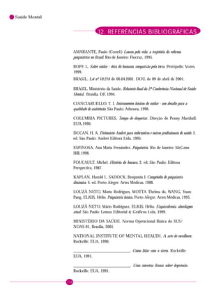 114
Saúde Mental
12. REFERÊNCIAS BIBLIOGRÁFICAS
AMARANTE, Paulo (Coord.) Loucos pela vida: a trajetória da reforma
psiquiátrica no Brasil. Rio de Janeiro: Fiocruz, 1995.
BOFF, L. Saber cuidar - ética do humano, compaixão pela terra. Petrópolis: Vozes,
1999.
BRASIL. Lei nº 10.216 de 06.04.2001. DOU. de 09 de abril de 2001.
BRASIL. Ministério da Saúde, Relatório final da 2ª Conferência Nacional de Saúde
Mental, Brasília. DF, 1994.
CIANCIARUELLO, T. I. Instrumentos básicos do cuidar - um desafio para a
qualidade de assistência. São Paulo: Atheneu, 1996.
COLUMBIA PICTURES, Tempo de despertar. Direção de Penny Marshall.
EUA,1990.
DUCAN, H. A. Dicionário Andrei para enfermeiros e outros profissionais de saúde. 2.
ed. São Paulo: Andrei Editora Ltda, 1995.
ESPINOSA, Ana Maria Fernández. Psiquiatria. Rio de Janeiro: McGraw
Hill, 1998.
FOUCAULT, Michel. História da loucura. 2. ed. São Paulo: Editora
Perspectiva, 1987.
KAPLAN, Harold I., SADOCK, Benjamin J. Compêndio de psiquiatria
dinâmica. 4. ed. Porto Alegre: Artes Médicas, 1988.
LOUZÃ NETO, Mário Rodrigues, MOTTA Thelma da, WANG, Yuan-
Pang, ELKIS, Hélio. Psiquiatria básica. Porto Alegre: Artes Médicas, 1995.
LOUZÃ NETO, Mário Rodriguez, ELKIS, Hélio. Esquizofrenia: abordagem
atual. São Paulo: Lemos Editorial & Gráficos Ltda, 1999.
MINISTÉRIO DA SAÚDE. Norma Operacional Básica do SUS/
NOAS-01, Brasília, 2001.
NATIONAL INSTITUTE OF MENTAL HEALTH. A arte de envelhecer.
Rockville: EUA, 1990.
___________________________. Como lidar com o stress. Rockville:
EUA, 1991.
___________________________. Uma conversa franca sobre depressão.
Rockville: EUA, 1991.
 