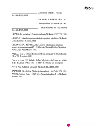 115
PPPPP EEEEEAAAAARRRRROOOOOFFFFF
___________________________. Equizofrenia: perguntas e respostas.
Rockville, EUA:, 1991.
___________________________. Você não está só. Rockville: EUA, 1991.
___________________________. Distúrbio do pânico. Rockville: EUA, 1992.
____________________________. Se você tem mais de 65 anos e está deprimido.
Rockville, EUA:, 1992.
NICÁRIO, Fernanda (org.). Desinstitucionalização. São Paulo: HUCITEC, 1990.
NEGRO, P. J. Atualização em neuropsiquiatria: emergências psiquiátricas. São Paulo:
Lemos Editora & Gráficos, 1999.
ORGANIZAÇÃO MUNDIAL DE SAÚDE. Classificação de transtornos
mentais e de comportamento da CID - 10: Descrições Clínicas e Diretrizes Diagnósticas.
Porto Alegre: Artes Médicas, 1983.
PADRÃO, M.L. O estatuto do Doente Mental. Rev. Saúde em Debate, Brasília.
DF, nº 37, dezembro/1992.
Parecer nº 43, de 1999, Redação final do Substitutivo do Senado ao Projeto
de Lei da Câmara nº 8 de 1991 ( nº 3.657, de 1989, na casa de origem).
PITTA, Ana. Reabilitação psico-social – São Paulo: HUCITEC, 1996
RAPAPORT, Clara Regina. Psicologia do desenvolvimento - São Paulo: EPU, 1981.
ZANINI, Antonio Carlos e OGA, Seizi. Farmacologia aplicada 3. ed. São Paulo:
Atheneu, 1985.
 