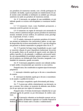 117
PPPPP EEEEEAAAAARRRRROOOOOFFFFF
aos portadores de transtornos mentais, com a devida participação da
sociedade e da família, a qual será prestada em estabelecimento de saú-
de mental, assim entendidas as instituições ou unidades que ofereçam
assistência em saúde aos portadores de transtornos mentais.
Art. 4o
A internação, em qualquer de suas modalidades, só será
indicada quando os recursos extra-hospitalares se mostrarem insufici-
entes.
§ 1o
O tratamento visará, como finalidade permanente, a
reinserção social do paciente em seu meio.
§ 2o
O tratamento em regime de internação será estruturado de
forma a oferecer assistência integral à pessoa portadora de transtornos
mentais, incluindo serviços médicos, de assistência social, psicológi-
cos, ocupacionais, de lazer, e outros.
§ 3o
É vedada a internação de pacientes portadores de transtor-
nos mentais em instituições com características asilares, ou seja, aque-
las desprovidas dos recursos mencionados no § 2o
e que não assegurem
aos pacientes os direitos enumerados no parágrafo único do art. 2o
.
Art. 5o
O paciente há longo tempo hospitalizado ou para o qual
se caracterize situação de grave dependência institucional, decorrente
de seu quadro clínico ou de ausência de suporte social, será objeto de
política específica de alta planejada e reabilitação psicossocial assisti-
da, sob responsabilidade da autoridade sanitária competente e supervi-
são de instância a ser definida pelo Poder Executivo, assegurada a con-
tinuidade do tratamento, quando necessário.
Art. 6o
A internação psiquiátrica somente será realizada median-
te laudo médico circunstanciado que caracterize os seus motivos.
Parágrafo único. São considerados os seguintes tipos de internação
psiquiátrica:
I - internação voluntária: aquela que se dá com o consentimento
do usuário;
II - internação involuntária: aquela que se dá sem o consentimen-
to do usuário e a pedido de terceiro; e
III - internação compulsória: aquela determinada pela Justiça.
Art. 7o
A pessoa que solicita voluntariamente sua internação, ou
que a consente, deve assinar, no momento da admissão, uma declara-
ção de que optou por esse regime de tratamento.
Parágrafo único. O término da internação voluntária dar-se-á por
solicitação escrita do paciente ou por determinação do médico assis-
tente.
Art. 8o
A internação voluntária ou involuntária somente será au-
torizada por médico devidamente registrado no Conselho Regional de
Medicina - CRM do Estado onde se localize o estabelecimento.
 