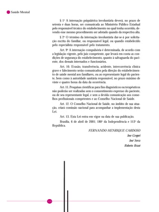 118
Saúde Mental
§ 1o
A internação psiquiátrica involuntária deverá, no prazo de
setenta e duas horas, ser comunicada ao Ministério Público Estadual
pelo responsável técnico do estabelecimento no qual tenha ocorrido, de-
vendo esse mesmo procedimento ser adotado quando da respectiva alta.
§ 2o
O término da internação involuntária dar-se-á por solicita-
ção escrita do familiar, ou responsável legal, ou quando estabelecido
pelo especialista responsável pelo tratamento.
Art. 9o
A internação compulsória é determinada, de acordo com
a legislação vigente, pelo juiz competente, que levará em conta as con-
dições de segurança do estabelecimento, quanto à salvaguarda do paci-
ente, dos demais internados e funcionários.
Art. 10. Evasão, transferência, acidente, intercorrência clínica
grave e falecimento serão comunicados pela direção do estabelecimen-
to de saúde mental aos familiares, ou ao representante legal do pacien-
te, bem como à autoridade sanitária responsável, no prazo máximo de
vinte e quatro horas da data da ocorrência.
Art. 11. Pesquisas científicas para fins diagnósticos ou terapêuticos
não poderão ser realizadas sem o consentimento expresso do paciente,
ou de seu representante legal, e sem a devida comunicação aos conse-
lhos profissionais competentes e ao Conselho Nacional de Saúde.
Art. 12. O Conselho Nacional de Saúde, no âmbito de sua atua-
ção, criará comissão nacional para acompanhar a implementação desta
Lei.
Art. 13. Esta Lei entra em vigor na data de sua publicação.
Brasília, 6 de abril de 2001; 180o
da Independência e 113o
da
República.
FERNANDO HENRIQUE CARDOSO
Jose Gregori
José Serra
Roberto Brant
 