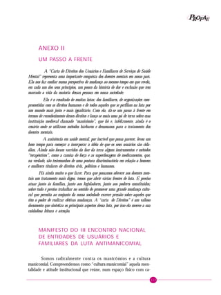 119
PPPPP EEEEEAAAAARRRRROOOOOFFFFF
13. ANEXOS
ANEXO II
UM PASSO A FRENTE
A “Carta de Direitos dos Usuários e Familiares de Serviços de Saúde
Mental” representa uma importante conquista dos doentes mentais em nosso país.
Ela nos faz confiar numa perspectiva de mudança ao mesmo tempo em que revela,
em cada um dos seus princípios, um pouco da história de dor e exclusão que tem
marcado a vida da maioria dessas pessoas em nossa sociedade.
Ela é o resultado de muitas lutas: dos familiares, de organizações com-
prometidas com os direitos humanos e de todos aqueles que se perfilam na luta por
um mundo mais justo e mais igualitário. Com ela, dá-se um passo à frente em
termos de reconhecimento desses direitos e lança-se mais uma pá de terra sobre essa
instituição medieval chamado “manicômio”, que foi e, infelizmente, ainda é o
cenário onde se utilizam métodos bárbaros e desumanos para o tratamento dos
doentes mentais.
A assistência em saúde mental, por incrível que possa parecer, levou um
bom tempo para começar a incorporar a idéia de que os seus usuários são cida-
dãos. Ainda não foram varridos da face da terra alguns instrumentos e métodos
“terapêuticos”, como a camisa de força e as superdosagens de medicamentos, que,
na verdade, são testemunhos de uma postura discriminatória em relação a homens
e mulheres titulares de direitos civis, políticos e humanos.
Há ainda muito o que fazer. Para que possamos oferecer aos doentes men-
tais um tratamento mais digno, temos que abrir várias frentes de luta. É preciso
atuar junto ás famílias, junto aos legisladores, junto aos poderes constituídos;
sobre tudo é preciso trabalhar no sentido de promover uma grande mudança cultu-
ral que permita ao conjunto da nossa sociedade exercer pressão sobre aqueles que
têm o poder de realizar efetivas mudanças. A “carta de Direitos” é um valioso
documento que sintetiza os principais aspectos dessa luta, por isso ela merece a sua
cuidadosa leitura e atenção.
MANIFESTO DO III ENCONTRO NACIONAL
DE ENTIDADES DE USUÁRIOS E
FAMILIARES DA LUTA ANTIMANICOMIAL
Somos radicalmente contra os manicômios e a cultura
manicomial. Compreendemos como “cultura manicomial” aquela men-
talidade e atitude institucional que reúne, num espaço físico com ca-
 