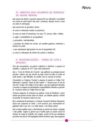 123
PPPPP EEEEEAAAAARRRRROOOOOFFFFF
IV- DIREITOS DOS USUÁRIOS DE SERVIÇOS
DE SAÚDE MENTAL
- todo usuário tem direito à expressão responsável de sua afetividade e sexualidade
nos serviços de saúde mental, bem como à orientação, educação sexual e acesso
aos meios de contracepção;
- todo usuário deve ter garantido o direito:
· de acesso às informações contidas no prontuário;
· de acesso aos meios de comunicação, tais como TV, jornais, rádios e telefone;
· ao sigilo e inviolabilidade de correspondência;
· à privacidade e individualidade,
· a participar das decisões nos serviços, nos conselhos populares, conferências e
encontros de saúde;
· a uma representação legal gratuita em caso de incapacidade civil;
· ao acesso às informações dos direitos dos usuários e familiares.
V- REIVENDICAÇÕES – TEMAS DE LUTA E
MOÇÕES
- Que seja encaminhada, aos poderes Legislativo e Judiciário, a proposta de
considerar a aplicação do ECT como crime inafiançável;
- Que a “Carta de Direitos dos Usuários” seja publicada nos principais jornais
privados e oficiais, que seja afixada em lugar visível em todos os serviços de
saúde mental, e seja difundida, em cartilha, entre os usuários de serviços;
- Encaminhar ao Congresso Nacional a proposta de emenda ao Código Civil,
eliminando a expressão “loucos de todo o gênero” e “incapazes para os atos da
vida civil” (artigo 5º do Código Civil em vigor), e que seja amplamente discutidas
e revisadas as categorias de periculosidade e imputabilidade atribuídas ao portador
de transtorno mental no Código Penal em vigor;
- Promover programas de orientação aos policiais, Corpo de Bombeiros e outros
técnicos que prestam serviços sociais em relação aos cuidados especiais e direitos
do portador de transtorno mental em crise;
- Que a coordenação do movimento e a Comissão Nacional de Reforma Psiquiátrica
façam uma campanha na mídia, a nível nacional, para esclarecimento da
população sobre o que vem a ser saúde mental, e não doença mental;
- Que se tomem medidas contra a discriminação ao usuário com relação a empregos
e vida pública. Sugerir ao governo que se facilite apoio ao usuário através de
abertura do campo de trabalho, por exemplo, através de leis que estabeleçam
que firmas com mais de 100 empregados tenham de oferecer vagas, numa proporção
 