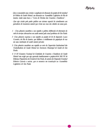 125
PPPPP EEEEEAAAAARRRRROOOOOFFFFF
- Que se encaminhe uma revisão e ampliação da discussão do projeto-de-lei estadual
de Política de Saúde Mental, em discussão na Assembléia Legislativa de Rio de
Janeiro, tendo como base a “Carta de Direitos dos Usuários e Familiares”.
- Que seja criado pelo poder público um sistema especial de atendimento aos
portadores de transtorno mental que vivem nas ruas das cidades em nosso país.
1 – Esta plenária manifesta o seu repúdio à política deliberada de destruição da
rede de serviços alternativos em saúde mental pela atual prefeitura de São Paulo;
2- Esta plenária expressa o seu repúdio ao projeto de lei de deputada Laura
Carneiro, do Rio de Janeiro, que delibera o recolhimento da população de rua
em uma instituição de saúde mental privada;
3- Esta plenária manifesta seu repúdio ao corte da Supervisão Institucional dos
Trabalhadores de Saúde Mental da Secretaria Municipal de Saúde de São
Paulo;
4- O III Encontro Nacional de Entidades de Usuários e Familiares de Saúde
Mental vem exigir que seja aprovado imediatamente o projeto-de-lei 366/92 de
Reforma Psiquiátrica do Estado de São Paulo, de autoria do Deputado Estadual
Roberto Gouveia e outros, que se encontra em tramitação na Assembléia
Legislativa de São Paulo.
 