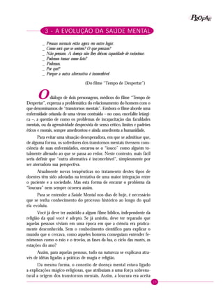 15
PPPPP EEEEEAAAAARRRRROOOOOFFFFF
3 - A EVOLUÇÃO DA SAÚDE MENTAL
_ Pessoas normais estão agora em outro lugar.
_ Como será que se sentem? O que pensam?
_ Não pensam. A doença não lhes deixou capacidade de raciocinar.
_ Podemos tomar como fato?
_ Podemos.
_ Por quê?
_ Porque a outra alternativa é inconcebível
(Do filme “Tempo de Despertar”)
Odiálogo de dois personagens, médicos do filme “Tempo de
Despertar”, expressa a problemática do relacionamento do homem com o
que denominamos de “transtornos mentais”. Embora o filme aborde uma
enfermidade oriunda de uma virose contraída – no caso, encefalite letárgi-
ca –, a questão de como os problemas de incapacitação das faculdades
mentais, ou da agressividade desprovida de senso crítico, limites e padrões
éticos e morais, sempre amedrontou e ainda amedronta a humanidade.
Para evitar uma situação desesperadora, em que se admitisse que,
de alguma forma, os sofredores dos transtornos mentais tivessem cons-
ciência de suas enfermidades, encarou-se o “louco” como alguém to-
talmente alienado ao que se passa ao redor. Neste contexto, mais fácil
seria definir que “outra alternativa é inconcebível”, simplesmente por
ser aterradora sua perspectiva.
Atualmente novas terapêuticas no tratamento destes tipos de
doentes têm sido adotadas na tentativa de uma maior integração entre
o paciente e a sociedade. Mas esta forma de encarar o problema da
“loucura” nem sempre ocorreu assim.
Para se entender a Saúde Mental nos dias de hoje, é necessário
que se tenha conhecimento do processo histórico ao longo do qual
ela evoluiu.
Você já deve ter assistido a algum filme bíblico, independente da
religião da qual você é adepto. Se já assistiu, deve ter reparado que
aquelas pessoas viviam em uma época em que a ciência era pratica-
mente desconhecida. Sem o conhecimento científico para explicar o
mundo que o cercava, como aqueles homens conseguiam entender fe-
nômenos como o raio e o trovão, as fases da lua, o ciclo das marés, as
estações do ano?
Assim, para aquelas pessoas, tudo na natureza se explicava atra-
vés de idéias ligadas a práticas de magia e religião.
Da mesma forma, o conceito de doença mental estava ligado
a explicações mágico-religiosas, que atribuíam a uma força sobrena-
tural a origem dos transtornos mentais. Assim, a loucura era aceita
 