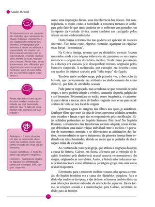 16
Saúde Mental
como uma imposição divina, uma interferência dos deuses. Por con-
seqüência, o modo como a sociedade a encarava tornava-se ambí-
guo, pelo fato de que tanto poderia ser o enfermo um portador, ou
intérprete da vontade divina, como também um castigado pelos
deuses ou um endemoninhado.
Desta forma o tratamento não poderia ser aplicado de maneira
diferente. Este tinha como objetivo controlar, apaziguar ou expulsar
estas forças “demoníacas”.
Na Grécia Antiga, mesmo que os distúrbios mentais fossem
encarados ainda com origens sobrenaturais, procurou-se em causas
somáticas a origem dos distúrbios mentais. Neste novo pensamen-
to, a doença era causada pelo desequilíbrio interno, originado pelos
humores corporais. A melancolia, por exemplo, era descrita como
um quadro de tristeza causado pela “bílis negra” do fígado.
Também neste modelo surge, pela primeira vez, a descrição da
histeria, que curiosamente era atribuída ao deslocamento do útero
(histero), por falta de atividades sexuais.
Pode parecer engraçado, mas acreditava-se que movendo-se pelo
corpo, o útero poderia atingir o cérebro, causando dispnéia, palpitação
e até desmaios. Recomendava-se então, como terapêutica, o casamen-
to para viúvas e moças, além de banhos vaginais com ervas para atrair
o útero de volta ao seu local de origem.
Voltemos agora às imagens dos filmes aos quais já assistimos.
Qualquer filme que trate da vida de Jesus apresenta soldados armados
com escudos e lanças e que são os responsáveis pela crucificação. Es-
tes soldados pertenciam ao Império Romano. Pois bem! No Império
Romano, o tratamento dos transtornos mentais adquiriu novas idéias,
que defendiam uma maior relação individual entre o médico e o porta-
dor de transtornos mentais, e se diferenciava as alucinações das ilu-
sões, recomendando-se que o tratamento da primeira doença fosse re-
alizado em salas iluminadas, devido ao medo que o portador de aluci-
nações tinha da escuridão.
Ao contrário da concepção grega, que atribuía à migração do útero
a causa da histeria, Galeno, em Roma, afirmava que a retenção do lí-
quido feminino pela abstinência sexual causava envenenamento do
sangue, originando as convulsões. Assim, a histeria não tinha uma cau-
sa sexual-mecânica, como afirmava o paradigma grego, mas uma causa
sexual-bioquímica.
Entretanto, para o eminente médico romano, não apenas a reten-
ção do líquido feminino era a causa dos distúrbios psíquicos. Para o
alívio das mulheres da época, e das de hoje, o homem também tinha as
suas alterações mentais oriundas da retenção do esperma. Desta for-
ma, as relações sexuais e a masturbação, para Galeno, serviriam de
alívio para as tensões.
O tratamento era um conjunto
de métodos que variavam de
rituais mágicos, exorcismo e
até supliciação (tortura) dos
doentes, empregados por
homens a quem se atribuía a
capacidade de manter um
inter-relacionamento com o
sobrenatural, criando explica-
ções dentro de suas respecti-
vas crenças. Ainda hoje, esses
tratamentos são utilizados por
algumas pessoas ou grupos
no Brasil. Você já ouviu falar,
viu ou vivenciou algum caso
desse?
Ainda hoje não é raro, quan-
do uma mulher mostra-se
irritada ou mal humorada,
dizerem que “é falta de casa-
mento”. Isto acontece na sua
cidade?
Ambígua – É toda situação
em que se apresenta duas
faces ou versões, neste caso
como enviado de Deus ou do
demônio.
Causas somáticas – É todo dis-
túrbio cuja origem é orgânica.
Humores - Substância orgâni-
ca líquida ou semilíquida,
como por exemplo: bile, san-
gue, esperma.
 