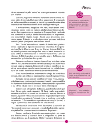 19
PPPPP EEEEEAAAAARRRRROOOOOFFFFF
século, condenados pelo “crime” de serem portadores de transtor-
nos mentais.
Com uma proposta de tratamento humanitário para os doentes, alia-
dos à prática de docência, Pinel desenvolveu uma corrente de pensamento
de médicos especialistas em doenças mentais, aprimorando as descrições
detalhadas dos transtornos mentais através de longas observações.
A escola francesa, inaugurada com Pinel, trouxe muitas inova-
ções neste campo, como por exemplo, a influência de tóxicos nas alte-
rações do comportamento, a conceituação de esquizofrenia e a divisão
dos portadores de doenças mentais em duas classes: os degenerados,
que apresentariam estigmas morais e físicos, sendo propensos a apre-
sentar acessos delirantes; e os não-degenerados, que eram indivíduos
normais, porém predispostos ao transtorno mental.
Esta “Escola” desenvolveu o conceito de inconsciente, paralela-
mente à aplicação da hipnose como método terapêutico. Nesse perío-
do, Jean Martin Charcot, que descreveu diversos sintomas histéricos,
reconhecia que um trauma, em geral de natureza sexual, estava relacio-
nado a idéias e sentimentos que se tornaram inconscientes. Como os
sintomas da histeria podiam ser reproduzidos através da hipnose, sua
cura também poderia advir desta prática.
Enquanto os alienistas franceses desenvolviam suas observações
clínicas, na Alemanha uma nova corrente com relação aos transtornos
mentais surgia: a psiquiatria. Essa corrente seguiu os caminhos da me-
dicina, recebendo um reconhecimento internacional, e o estabelecimen-
to de um sistema moderno de estudo dos transtornos mentais.
Nesta nova corrente de pensamento do campo dos transtornos
mentais, estava um médico de origem austríaca chamado Sigmund Freud.
Formado em um ambiente científico fervoroso, Freud, um neu-
rologista com um grande censo de rigor experimental, conservou a idéia
da importância de um método científico para compreender o psiquismo
e sua estreita relação com os processos físicos e fisiológicos.
Rompeu com a terapêutica da hipnose, quando influenciado por
Josef Breuer, outro médico austríaco. Ele havia curado uma paciente
com sintomas histéricos usando um novo método: a catarse. Durante a
hipnose, a paciente relatou um acontecimento do passado relegado a um
segundo plano em sua mente/memória, como se o estivesse vivenciando
no momento. O fez com violenta expressão de suas emoções (catarse), e
depois experimentou alívio substancial dos seus sintomas.
Através dessas observações, Freud desenvolveu os conceitos de
“inconsciente e repressão”, nos quais a emoção ligada às idéias reprimi-
das podia afetar o comportamento nos eventos do presente.
Embora a utilização de substâncias como terapêutica no campo
das doenças mentais já ocorresse desde a Antigüidade, é a partir do
século XIX que o uso de substâncias (Haldol R
)que agem diretamente no
Esses médicos especialistas
em doenças mentais eram
conhecidos como alienistas,
que tratavam as alienações
mentais.
Você por certo já ouviu falar de
Freud. Ele é considerado o Pai
da Psicanálise.
Psiquismo – É tudo aquilo ori-
ginado da compreensão da
mente.
 