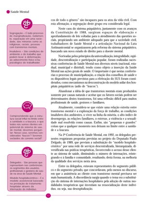 22
Saúde Mental
cos de todo o gênero” são incapazes para os atos da vida civil. Com
esta afirmação, a segregação deste grupo era considerada legal.
Neste caos do sistema psiquiátrico, juntamente com os avanços
da Constituição de 1988, surgiram espaços de elaboração e
aprofundamento de leis voltadas para o atendimento das questões so-
ciais, propiciando um ambiente adequado para que a sociedade civil,
trabalhadores de Saúde Mental e a articulação Nacional da Luta
Antimanicomial se organizassem pela reforma do sistema psiquiátrico,
buscando um novo estado de direito para o doente mental.
Norteadas pelos princípios da universalização, integralidade, eqüi-
dade, descentralização e participação popular, foram realizadas suces-
sivas conferências de Saúde Mental nos diversos níveis (nacional, esta-
dual, municipal e distrital), tendo como objeto a inserção da Saúde
Mental nas ações gerais de saúde. O importante é que nestas conferên-
cias o processo de municipalização, a criação dos conselhos de saúde e
os dispositivos legais previstos para a efetivação do SUS foram consi-
derados, como mecanismos na desconstrução do modelo asilar dos hos-
pitais psiquiátricos (asilo de “loucos”).
Abandonar a idéia de que transtornos mentais eram produzidos
somente por causas naturais e aceitar que os fatores sociais podem ser
determinantes destes transtornos, foi uma reflexão difícil para muitos
profissionais de saúde, gestores e familiares.
Atualmente, considera-se que existe uma relação estreita entre
transtorno mental e a exploração da força de trabalho, as condições
insalubres dos ambientes, o viver na linha da miséria, o alto índice de
desemprego, as relações familiares, o estresse, a violência e a sexuali-
dade mal resolvida como causas. Enfim, são “pequenas e grandes”
coisas que a qualquer momento nos deixam no limite entre a sanida-
de e a loucura.
Na 2ª Conferência de Saúde Mental, em 1992, os delegados pre-
sentes resgataram propostas previstas no projeto do Deputado Paulo
Delgado, de 1989, que previam a substituição do “modelo hospitalo-
cêntrico” por uma rede de serviços descentralizada, hierarquizada, di-
versificada nas práticas terapêuticas, favorecendo o acesso desse clien-
te ao sistema de saúde, diminuindo o número de internações, reinte-
grando-o à família e comunidade, resultando, desta forma, na melhoria
da qualidade dos serviços nesta área.
Entre os delegados, estavam representantes do segmento públi-
co e do segmento privado, que concordavam, pelo menos no discurso,
em que a assistência ao cliente com transtorno mental precisava ser
mais humanizada. A discordância surgia quando o tema era a substitui-
ção do sistema de internações hospitalares pela adoção de outras mo-
dalidades terapêuticas que investiam na ressocialização deste indiví-
duo, ou seja, sua desospitalização.
Compreendendo que a estru-
tura social influi no limite entre
a sanidade e a loucura, e que
todos nós somos clientes em
potencial do sistema de saú-
de mental, devemos pergun-
tar: Nesse caso, seremos con-
siderados “loucos”? Seremos
excluídos do convívio social?
Delegados - São pessoas que
representam nas conferências
os segmentos dos usuários,
profissionais e gestores de saú-
de na área de Saúde Mental.
Modelo hospitalocêntrico – É o
modelo assistencial baseado
na prestação de tratamento
hospitalar através da
internação do indivíduo.
Insalubres – São condições do
ambiente e do trabalho que
podem levar à deformação,
ao adoecimento físico e/ou
psicológico do trabalhador.
Segregação – É todo processo
de marginalização, isolamen-
to, separação em uma socie-
dade, das minorias como as
religiosas, raciais, pessoas
com transtornos mentais.
 