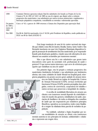 24
Saúde Mental
1 Padrão, 1992, p.13.
1999 Comissão Diretora apresenta redação final do substitutivo do Senado ao Projeto de Lei da
Câmara nº 8, de 1991 (nº 3.657, de 1989 na casa de origem), que dispõe sobre a extinção
progressiva dos manicômios e sua substituição por outros recursos assistenciais e regulamenta a
internação psiquiátrica compulsória, consolidando as emendas e subemendas aprovadas.
De janeiro Com o nº 43, o parecer de 1999 retornou à Câmara dos Deputados para aprovação final.
de 1999 a
março de
2001
Em 2001 Em 06 de Abril foi sancionada a Lei nº 10.216, pelo Presidente da República, sendo publicada no
DOU em 09 de Abril (ANEXO I)
Esta longa tramitação de uma lei de caráter nacional não impe-
diu que cidades como Rio de Janeiro, Brasília, Santos, Santo André e São
Bernardo inserissem em suas Leis Orgânicas Municipais dispositivos le-
gais de promoção de atendimento fora dos manicômios, já se responsabi-
lizando pela desativação gradativa, criando uma rede alternativa de aten-
dimento aos usuários acometidos por transtornos mentais1
.
Mas o que dizem esta lei e este substitutivo que geram tanto
desconforto entre parte da sociedade civil, profissionais de saúde e
gestores? O que moveu tantos interesses e que serve de referência para
aqueles que trabalham na área de saúde?
Em primeiro lugar, esta lei propõe a extinção progressiva dos
manicômios (instituições fechadas) e sua substituição por instituições
abertas, tais como: unidades de Saúde Mental em hospital geral, emer-
gência psiquiátrica em pronto socorro geral, unidade de atenção inten-
siva em Saúde Mental em regime de hospital-dia, Centros
de Atenção Psicossocial (CAPS), serviços territoriais que
funcionem 24 horas (NAPS), pensões protegidas, lares abri-
gados, centros de convivência, cooperativas de trabalho e
outros serviços que preservem a integridade do cidadão.
A escolha de modalidade libertadora de atenção aos
clientes com transtorno mental depende da criatividade e
visão de mundo dos gestores, trabalhadores da saúde, asso-
ciações de familiares e de todos os delegados dos conselhos
de saúde que são responsáveis por estabelecer princípios
filosóficos, operativos ou normativos, tendo como finalida-
de o resgate da cidadania desta parcela de excluídos da po-
pulação.
Na realidade, substituir a lógica hospitalar por no-
vas modalidades de atenção ao cliente com transtornos
mentais sustenta-se nos princípios de inclusão, solidariedade e cidada-
nia e representa um resgate ético.
 