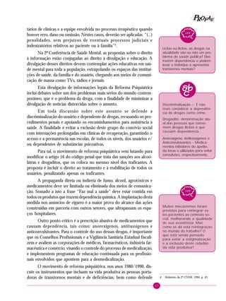27
PPPPP EEEEEAAAAARRRRROOOOOFFFFF
tários de clínicas e a equipe envolvida no processo terapêutico quando
houver erro, dano ou omissão. Nestes casos, deverão ser aplicadas “(...)
penalidades, sem prejuízos de eventuais processos judiciais e
indenizatórios relativos ao paciente ou à família”4
.
Na 2ª Conferência de Saúde Mental, as propostas sobre o direito
à informação estão conjugadas ao direito à divulgação e educação. A
divulgação desses direitos devem contemplar ações educativas em saú-
de mental para toda a população, extrapolando os espaços das institui-
ções de saúde, da família e do usuário, chegando aos meios de comuni-
cação de massa como TVs, rádios e jornais.
Esta divulgação de informações legais da Reforma Psiquiátrica
inclui debates sobre um dos problemas mais sérios do mundo contem-
porâneo, que é o problema da droga, com a finalidade de minimizar a
divulgação de notícias distorcidas sobre o assunto.
Em toda discussão sobre este assunto se defende a
discriminalização do usuário e dependente de drogas, recusando os pro-
cedimentos penais e apoiando os encaminhamentos para assistência à
saúde. A finalidade é evitar a exclusão deste grupo do convívio social
com internações prolongadas em clínicas de recuperação, garantindo o
acesso e a permanência nas escolas, de todos os níveis, dos usuários e/
ou dependentes de substâncias psicoativas.
Para tal, o movimento de reforma psiquiátrica vem lutando para
modificar o artigo 16 do código penal que trata das sanções aos alcoó-
latras e drogaditos, que os coloca no mesmo nível dos traficantes. A
proposta é incluir o direito ao tratamento e à reabilitação de todos os
usuários, penalizando apenas os traficantes.
A propaganda direta ou indireta de fumo, álcool, agrotóxicos e
medicamentos deve ser limitada ou eliminada dos meios de comunica-
ção. Somado a isto a frase “Faz mal a saúde” deve estar contida em
todos os produtos que trazem dependência química. A implantação desta
medida nos anúncios de cigarro é a maior prova do alcance das ações
construídas em parceria com outros setores, que ultrapassam os espa-
ços hospitalares.
Outro ponto crítico é a prescrição abusiva de medicamentos que
causam dependência, tais como: anorexígenos, antitussígenos e
anticonvulsivantes. Para o controle do uso dessas drogas, é importante
que os Conselhos Profissionais e a Vigilância Sanitária Estadual fiscali-
zem e avaliem as corporações de médicos, farmacêuticos, indústria far-
macêutica e comércio, visando o controle do processo de medicalização,
e implementem programas de educação continuada para os profissio-
nais envolvidos que apontem para a desmedicalização.
O movimento de reforma psiquiátrica, nos anos 1980/1990, dis-
cute os instrumentos que incluam na vida produtiva as pessoas porta-
doras de transtornos mentais e de deficiências, bem como defende
Lícitas ou ilícitas, as drogas na
atualidade são ou não um pro-
blema de saúde pública? Elas
trazem dependência e podem
levar o indivíduo a apresentar
transtornos mentais?
Discriminalização – É não
mais considerar a dependên-
cia de drogas como crime.
Drogadito: denominação atu-
al das pessoas que conso-
mem drogas ilícitas e que
causam dependência.
Anorexígeno, Antitussígenos e
Anticonvulsivantes - Medica-
mentos inibidores do apetite,
da tosse e utilizados para evitar
convulsões, respectivamente.
Muitos mecanismos foram
previstos para reintegrar es-
tes pacientes ao contexto so-
cial, melhorando a qualidade
de sua assistência. Mas
como se dá esta reintegração
no mundo do trabalho? O
que está sendo pensado
para evitar a estigmatização
e a exclusão deste cidadão
da vida produtiva?
4 Relatório da 2ª CNSM, 1994, p. 43.
 