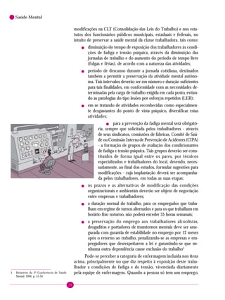 28
Saúde Mental
modificações na CLT (Consolidação das Leis do Trabalho) e nos esta-
tutos dos funcionários públicos municipais, estaduais e federais, no
intuito de preservar a saúde mental da classe trabalhadora, tais como:
! diminuição do tempo de exposição dos trabalhadores às condi-
ções de fadiga e tensão psíquica, através da diminuição das
jornadas de trabalho e do aumento do período de tempo livre
(folgas e férias), de acordo com a natureza das atividades;
! período de descanso durante a jornada cotidiana, destinados
também a permitir a preservação da atividade mental autôno-
ma. Tais intervalos deverão ser em número e duração suficientes
para tais finalidades, em conformidade com as necessidades de-
terminadas pela carga de trabalho exigida em cada posto, evitan-
do as patologias do tipo lesões por esforços repetidos (LER);
! em se tratando de atividades reconhecidas como especialmen-
te desgastantes do ponto de vista psíquico, diversificar estas
atividades;
! para a prevenção da fadiga mental será obrigató-
ria, sempre que solicitada pelos trabalhadores - através
de seus sindicatos, comissões de fábricas, Comitê de Saú-
de ou Comissão Interna de Prevenção de Acidentes (CIPA)
- a formação de grupos de avaliação dos condicionantes
de fadiga e tensão psíquica. Tais grupos deverão ser cons-
tituídos de forma igual entre os pares, por técnicos
especializados e trabalhadores do local, devendo, neces-
sariamente, ao final dos estudos, formular sugestões para
modificações - cuja implantação deverá ser acompanha-
da pelos trabalhadores, em todas as suas etapas;
! os prazos e as alternativas de modificação das condições
organizacionais e ambientais deverão ser objeto de negociação
entre empresas e trabalhadores;
! a duração normal do trabalho, para os empregados que traba-
lham em regime de turnos alternados e para os que trabalham em
horário fixo noturno, não poderá exceder 35 horas semanais;
! a preservação do emprego aos trabalhadores alcoolistas,
drogaditos e portadores de transtornos mentais deve ser asse-
gurada com garantia de estabilidade no emprego por 12 meses
após o retorno ao trabalho, penalizando-se as empresas e em-
pregadores que desrespeitarem a lei e garantindo-se que ne-
nhuma outra dependência cause exclusão do trabalho5
Pode-se perceber a categoria de enfermagem incluída nos itens
acima, principalmente no que diz respeito à exposição deste traba-
lhador a condições de fadiga e de tensão, vivenciada diariamente
pela equipe de enfermagem. Quando a pessoa só tem um emprego,5 Relatório da 2ª Conferência de Saúde
Mental, 1994, p. 51-54
 