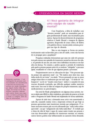 30
Saúde Mental
4 - EPIDEMIOLOGIA DA SAÚDE MENTAL
4.1 Você gostaria de integrar
uma equipe de saúde
mental?
Com freqüência, a idéia de trabalhar com
“doentes mentais” pode ser assustadora para al-
guns profissionais de saúde, mas encantadora para
outros. Apesar do desenvolvimento de programas
relativos à Saúde Mental, a imagem de alguém
agressivo, desprovido de senso crítico, de limites
e de padrões éticos e morais ainda costuma perse-
guir esse tipo de clientela.
Mas se esta imagem se forma em mentes
teoricamente mais esclarecidas para a área de saúde, como não haveria
de se propagar para a população?
Pesquisas realizadas demonstram que uma em cada três pessoas
terá pelo menos um episódio de transtorno mental no decorrer da vida,
e, no período de um ano, um entre cinco indivíduos encontra-se em fase
ativa da doença. No entanto, a prática aponta o período de resistência
pelo qual as pessoas passam antes de se sentirem “obrigadas” a procurar
ajuda, ressaltando-se o fato de que algumas jamais a procuram.
Freqüentemente ouve-se colocações do tipo: “Vim procurar aju-
da porque não agüentava mais”; ou: “Há muitos anos sinto isso, mas
tinha medo de me tratar”; ou ainda: “Ficava pensando no que os meus
amigos iriam dizer se soubessem que me trato aqui...” O medo de “en-
louquecer” ou de ser “taxado como louco” ainda é o causador de uma
enorme demanda reprimida, que dificulta qualquer análise numérica
mais exata. Isso sem se falar no estigma do próprio tratamento, seja ele
medicamentoso ou psicoterápico.
Em nível de Brasil, principalmente em algumas áreas carentes, tor-
na-se ainda mais difícil se obter estatísticas, pois ainda são poucos os locais
onde o Programa de Saúde Mental está implantado de forma satisfatória.
Apesar de tudo isso, a demanda nesse setor vem aumentando a
cada dia, causando muitas vezes a impressão errônea de que hoje as
pessoas apresentam mais transtornos mentais que antigamente. É co-
mum ouvirmos nossos pais ou avós afirmando que “estão todos enlou-
quecendo”, ou que “antigamente não tinha nada disso”. É verdade que
o ritmo da vida de hoje é capaz de causar maior tensão nas pessoas e
com isso desencadear episódios de transtornos mentais; no entanto,
outros fatores podem estar influenciando no aumento desta demanda:
Demanda reprimida - É um
contingente de pessoas com
necessidades de atendimento
e que tem seu acesso aos
serviços de saúde impedidos
por algum motivo: falta de
vagas, do serviço ou de infor-
mações, questões culturais
entre outras. Neste caso espe-
cífico, os fatores principais são
o medo e o estigma, além da
falta de informações.
 