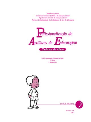 PPPPP nfermagem
rofissionalização de
uxiliares deAAAAA EEEEE
Cadernos do AlunoCadernos do AlunoCadernos do AlunoCadernos do AlunoCadernos do Aluno
SAÚDE MENTAL
Ministério da Saúde
Secretaria de Gestão do Trabalho e da Educação na Saúde
Departamento de Gestão da Educação na Saúde
Projeto de Profissionalização dos Trabalhadores da Área de Enfermagem
Série F. Comunicação e Educação em Saúde
2a
Edição
1a
Reimpressão
Brasília - DF
2003
7
 