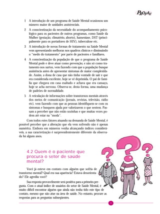 31
PPPPP EEEEEAAAAARRRRROOOOOFFFFF
1 A introdução de um programa de Saúde Mental ocasionou um
número maior de unidades assistenciais.
2 A conscientização da necessidade do acompanhamento psico-
lógico para os pacientes de outros programas, como Saúde da
Mulher (gestação, climatério, aborto), hanseníase, DST (princi-
palmente para os portadores de HIV), tuberculose etc.
3 A introdução de novas formas de tratamento na Saúde Mental
vem apresentando melhoras nos quadros clínicos e diminuindo
o “medo do tratamento” por parte de pacientes e familiares.
4 A conscientização da população de que o programa de Saúde
Mental pode e deve atuar como prevenção, e não só como tra-
tamento nos surtos, vem fazendo com que a população busque
assistência antes de apresentar sintomas de maior complexida-
de. Assim, a dona de casa que não tinha vontade de sair e que
era considerada excelente, hoje se vê deprimida. O pai de famí-
lia que chegava em casa exaltado e achava que era cansaço,
hoje se acha nervoso. Observa-se, desta forma, uma mudança
de padrões de normalidade.
5 A veiculação de informações sobre transtornos mentais através
dos meios de comunicação (jornais, revistas, televisão, rádio
etc), vem fazendo com que as pessoas identifiquem-se com os
sintomas e busquem ajuda por valorizarem o que sentem. Pas-
sam a perceber que não estão sozinhas e que muitas vezes po-
dem até estar na “moda”.
Com todos estes fatores atuando na demanda de Saúde Mental, é
possível perceber que a alteração que ela vem sofrendo não é apenas
numérica. Embora em números venha alcançando índices considerá-
veis, a sua caracterização é surpreendentemente diferente da observa-
da há alguns anos.
4.2 Quem é o paciente que
procura o setor de saúde
mental?
Você já esteve em contato com alguém que sofria de
transtorno mental? Qual era sua aparência? Estava desorienta-
do? Ele agrediu você?
Sua resposta provavelmente será positiva para a primeira per-
gunta. Com o atual índice de usuários do setor de Saúde Mental, é
muito difícil encontrar alguém que ainda não tenha tido este tipo de
contato, mesmo que não atue na área de saúde. No entanto, procure as
respostas para as perguntas subseqüentes.
 