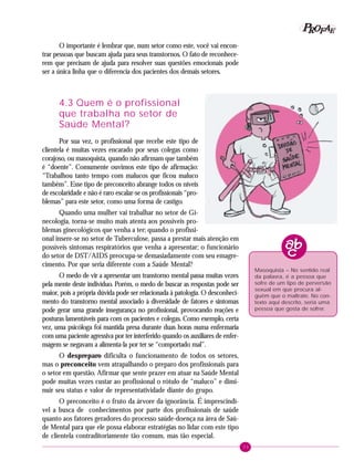 33
PPPPP EEEEEAAAAARRRRROOOOOFFFFF
O importante é lembrar que, num setor como este, você vai encon-
trar pessoas que buscam ajuda para seus transtornos. O fato de reconhece-
rem que precisam de ajuda para resolver suas questões emocionais pode
ser a única linha que o diferencia dos pacientes dos demais setores.
4.3 Quem é o profissional
que trabalha no setor de
Saúde Mental?
Por sua vez, o profissional que recebe este tipo de
clientela é muitas vezes encarado por seus colegas como
corajoso, ou masoquista, quando não afirmam que também
é “doente”. Comumente ouvimos este tipo de afirmação:
“Trabalhou tanto tempo com malucos que ficou maluco
também”. Esse tipo de preconceito abrange todos os níveis
de escolaridade e não é raro escalar-se os profissionais “pro-
blemas” para este setor, como uma forma de castigo.
Quando uma mulher vai trabalhar no setor de Gi-
necologia, torna-se muito mais atenta aos possíveis pro-
blemas ginecológicos que venha a ter; quando o profissi-
onal insere-se no setor de Tuberculose, passa a prestar mais atenção em
possíveis sintomas respiratórios que venha a apresentar; o funcionário
do setor de DST/AIDS preocupa-se demasiadamente com seu emagre-
cimento. Por que seria diferente com a Saúde Mental?
O medo de vir a apresentar um transtorno mental passa muitas vezes
pela mente deste indivíduo. Porém, o medo de buscar as respostas pode ser
maior, pois a própria dúvida pode ser relacionada à patologia. O desconheci-
mento do transtorno mental associado à diversidade de fatores e sintomas
pode gerar uma grande insegurança no profissional, provocando reações e
posturas lamentáveis para com os pacientes e colegas. Como exemplo, certa
vez, uma psicóloga foi mantida presa durante duas horas numa enfermaria
com uma paciente agressiva por ter interferido quando os auxiliares de enfer-
magem se negavam a alimenta-la por ter se “comportado mal”.
O despreparo dificulta o funcionamento de todos os setores,
mas o preconceito vem atrapalhando o preparo dos profissionais para
o setor em questão. Afirmar que sente prazer em atuar na Saúde Mental
pode muitas vezes custar ao profissional o rótulo de “maluco” e dimi-
nuir seu status e valor de representatividade diante do grupo.
O preconceito é o fruto da árvore da ignorância. É imprescindí-
vel a busca de conhecimentos por parte dos profissionais de saúde
quanto aos fatores geradores do processo saúde-doença na área de Saú-
de Mental para que ele possa elaborar estratégias no lidar com este tipo
de clientela contraditoriamente tão comum, mas tão especial.
Masoquista – No sentido real
da palavra, é a pessoa que
sofre de um tipo de perversão
sexual em que procura al-
guém que o maltrate. No con-
texto aqui descrito, seria uma
pessoa que gosta de sofrer.
 