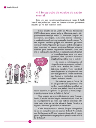 34
Saúde Mental
4.4 Integração da equipe de saúde
mental
Certa vez, num encontro para integrantes da equipe de Saúde
Mental, uma profissional contou um fato que trazia uma questão inte-
ressante, que era mais ou menos assim:
Sendo atuante em um Centro de Atenção Psicossocial
(CAPS), afirmava que sempre sentiu-se feliz com a maneira inte-
grada com que sua equipe atuava. Era uma equipe composta por
psiquiatras, psicólogos, assistentes sociais, terapeutas
ocupacionais, um enfermeiro e uma auxiliar de enfermagem. Po-
rém, na prática não havia qualquer linha hierárquica que demar-
casse as profissões. O paciente que chegasse poderia ter seu pron-
tuário preenchido por qualquer um dos profissionais, só depen-
dendo de quem estivesse disponível no momento. Assim tam-
bém as participações nas oficinas ou outras atividades terapêuti-
cas eram obrigação de todos, pois todos,
igualmente, eram capazes de estabelecer
relações terapêuticas com o paciente.
Até mesmo na cozinha algumas psi-
cólogas foram atuar para que a cozinheira
tivesse férias. “Éramos uma família!” –
dizia nossa narradora. Todos eram igual-
mente importantes e indispensáveis; em-
bora suas profissões fossem diferentes,
suas funções se confundiam num único
objetivo: atender o usuário.
Foi então que apareceu Carlos. Ele
era um paciente com dependência total
que fora encaminhado àquela unidade por
acharem que poderia beneficiar-se deste
tipo de assistência. Na primeira vez que sujou as fraldas, surgiu a
pergunta: quem vai trocar as fraldas de Carlos?
Uma pergunta que se repetiria inúmeras vezes. E nunca a
função da auxiliar de enfermagem fora tão lembrada. Esta, por
sua vez, argumentava que como fazia parte de uma equipe inte-
grada, todos teriam que executar a troca de fraldas. Os outros se
negavam, afirmando que sua função não era essa.
Carlos não continuou na unidade. Seu grau de dependên-
cia não era compatível com os recursos do local. No entanto,
uma dúvida passou a dificultar a aparente integração da equipe,
que até aquele momento se perguntava: quem vai trocar as fral-
das de Carlos?
 