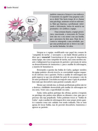 36
Saúde Mental
também começou a fornecer o seu endereço.
O momento era aquele! Uma pequena corti-
na se abriu! Não havia tempo de se chamar
uma psicóloga, assistente social ou enfermei-
ra. Mais que depressa, a profissional, valori-
zando a informação, tratou de anotá-la em
prontuário e de notificar a equipe.
Duas semanas depois, a equipe presen-
ciava, emocionada, o reencontro de Norma
(este não era o seu nome) com sua família,
que a procurava há dois anos. Hoje ela en-
contra-se reintegrada a uma sociedade, por-
que uma profissional não se deteve em reali-
zar tarefas limitadas, foi além.
Integrar-se à equipe, modificando esse papel tão comum de
“cumpridor de tarefas”, é necessário; e, em Saúde Mental, poderia se
dizer que é essencial. Conscientizar-se de seu grau de importância
numa equipe, não como cumpridor de tarefas, mas como membro atu-
ante e indispensável na recuperação do paciente e prevenção de surtos
ou desenvolvimento de transtornos, é, para o auxiliar de enfermagem,
a maneira de humanizar-se.
Retornando à questão das fraldas de Carlos, qualquer membro
da equipe poderia e deveria trocá-la, se a necessidade surgisse enquan-
to ele estivesse com o paciente. Porém o auxiliar de enfermagem não
pode esquecer-se que esta atividade faz parte de seu preparo e não da
de outro profissional. Uma dobra na roupa de cama é capaz de produzir
bem mais que desconforto num paciente acamado, não é?
Mesmo que entenda isso, os demais profissionais podem não ter
a destreza e habilidade desenvolvida pelo auxiliar de enfermagem em
seu curso. Neste caso a especificidade era outra.
Assim, todos podem participar das oficinas, porém o terapeuta
ou psicólogo não podem estar alheios ou distantes a isso, para que o
processo não seja prejudicado. Todos poderiam trocar as “fraldas de
Carlos”, mais o auxiliar de enfermagem deve estar sempre atento quan-
to à maneira como este cuidado vem sendo realizado. Não se trata
apenas de trocar fraldas, mas de prevenir desconforto, transtornos e
agravos ao paciente.
 