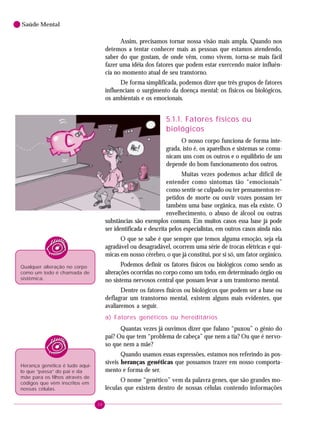 38
Saúde Mental
Assim, precisamos tornar nossa visão mais ampla. Quando nos
detemos a tentar conhecer mais as pessoas que estamos atendendo,
saber do que gostam, de onde vêm, como vivem, torna-se mais fácil
fazer uma idéia dos fatores que podem estar exercendo maior influên-
cia no momento atual de seu transtorno.
De forma simplificada, podemos dizer que três grupos de fatores
influenciam o surgimento da doença mental: os físicos ou biológicos,
os ambientais e os emocionais.
5.1.1. Fatores físicos ou
biológicos
O nosso corpo funciona de forma inte-
grada, isto é, os aparelhos e sistemas se comu-
nicam uns com os outros e o equilíbrio de um
depende do bom funcionamento dos outros.
Muitas vezes podemos achar difícil de
entender como sintomas tão “emocionais”
como sentir-se culpado ou ter pensamentos re-
petidos de morte ou ouvir vozes possam ter
também uma base orgânica, mas ela existe. O
envelhecimento, o abuso de álcool ou outras
substâncias são exemplos comuns. Em muitos casos essa base já pode
ser identificada e descrita pelos especialistas, em outros casos ainda não.
O que se sabe é que sempre que temos alguma emoção, seja ela
agradável ou desagradável, ocorrem uma série de trocas elétricas e quí-
micas em nosso cérebro, o que já constitui, por si só, um fator orgânico.
Podemos definir os fatores físicos ou biológicos como sendo as
alterações ocorridas no corpo como um todo, em determinado órgão ou
no sistema nervosos central que possam levar a um transtorno mental.
Dentre os fatores físicos ou biológicos que podem ser a base ou
deflagrar um transtorno mental, existem alguns mais evidentes, que
avaliaremos a seguir.
a) Fatores genéticos ou hereditários
Quantas vezes já ouvimos dizer que fulano “puxou” o gênio do
pai? Ou que tem “problema de cabeça” que nem a tia? Ou que é nervo-
so que nem a mãe?
Quando usamos essas expressões, estamos nos referindo às pos-
síveis heranças genéticas que possamos trazer em nosso comporta-
mento e forma de ser.
O nome “genético” vem da palavra genes, que são grandes mo-
léculas que existem dentro de nossas células contendo informações
Qualquer alteração no corpo
como um todo é chamada de
sistêmica.
Herança genética é tudo aqui-
lo que “passa” do pai e da
mãe para os filhos através de
códigos que vêm inscritos em
nossas células.
 
