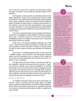 39
PPPPP EEEEEAAAAARRRRROOOOOFFFFF
sobre como nosso corpo deve se organizar. As informações contidas
nos genes são muitas e não são todas que utilizamos; algumas ficam
guardadas.
Em Psiquiatria, os fatores genéticos ou hereditários têm sido muito
falados ultimamente, muitas vezes em programas de televisão, sempre
caracterizados como grandes descobertas. Isso porque embora popular-
mente sempre se diga que a pessoa com transtorno mental o herdou de
alguém da família, há muito tempo os cientistas tentam identificar se
essa “herança” veio através do corpo ou do ambiente em que a pessoa
foi criada. Atualmente, os avanços da Medicina têm permitido identifi-
car alguns genes que possam ter influência no desenvolvimento de trans-
tornos mentais.
No entanto, é importante deixar claro que quando se fala de fato-
res genéticos em Psiquiatria, estamos falando de tendências, predispo-
sições que o indivíduo possui de desenvolver determinados
desequilíbrios químicos no organismo que possam levá-lo a apresentar
determinados transtornos mentais.
Ainda assim, é uma grande armadilha acreditarmos que aí está
“toda” a causa da doença mental, pois passamos a acreditar que a solu-
ção do problema só estará neste ponto e deixamos de prestar atenção
em todos os outros aspectos da pessoa que atendemos em sofrimento
mental.
Dessa forma, a constituição genética precisa ser vista como uma
“facilidade orgânica” para desenvolver um determinado transtorno
mental, mas não há garantias de que, ao longo da vida do sujeito, tal
fato ocorrerá, visto que dependerá de outros fatores para que tal “ten-
dência” de fato se manifeste.
Em alguns filmes de ficção do futuro, vemos pessoas tendo car-
tões magnéticos contendo informações sobre seu genoma (o “mapa”
de seus genes), utilizados como carteira de identidade. Os cientistas
afirmam que isto não está tão longe de acontecer. Imaginamos até que
seja possível, mas esperamos que até lá a sociedade tenha evoluído o
suficiente para não usar de forma preconceituosa tais informações. Ou
talvez venhamos a descobrir que todos nós temos uma ou outra altera-
ção genética que possa nos predispor ao transtorno mental.
b) Fatores pré-natais
As condições de gestação, dentre eles os fatores emocionais, eco-
nômicos e sociais, o consumo de álcool, drogas, cigarro e de alguns
tipos de medicação podem prejudicar a formação do bebê, gerando pro-
blemas futuros que poderão comprometer sua capacidade adaptativa
no crescimento e desenvolvimento, podendo facilitar o surgimento da
doença mental.
Os genes se organizam den-
tro de estruturas que se cha-
mam cromossomas (tudo isso
ainda dentro de cada célula
do nosso corpo). Em cada célula
existem 46 cromossomas, orga-
nizados em pares. Todas as
células de nosso organismo
possuem os mesmos 46
cromossomas, menos as células
germinativas, ou seja, os óvulos
e os espermatozóides. Essas
células contêm somente 23
cromossomas, apenas a meta-
de das outras células do corpo.
Quando ocorre a fecundação,
os cromossomas de uma e
outra célula germinativa
(espermatozóide e óvulo) se
unem, formando pares, so-
mando um total de quarenta
e seis, dando início ao novo ser.
Quando os cromossomos se
unem, os genes neles contidos
formam diferentes combina-
ções, o que faz com que filhos
dos mesmos pais tenham ca-
racterísticas diferentes.
Há casos nos quais a influên-
cia genética é determinante
de um problema. Por exem-
plo, a existência de um tercei-
ro cromossoma no par 21 ge-
rará, sem dúvida, a Síndrome
de Down, que trará uma situa-
ção de atraso mental para
esse indivíduo. Isso nos infor-
ma que esse indivíduo terá
uma adaptação mais difícil
ao mundo e que, portanto,
necessitará de recursos espe-
ciais, no caso a educação
especializada.
 