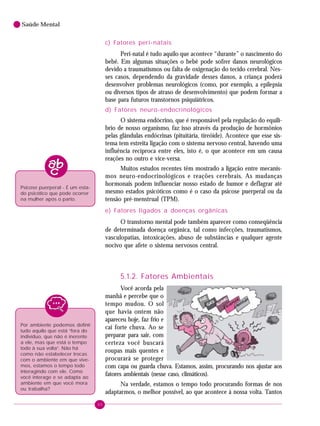 40
Saúde Mental
c) Fatores peri-natais
Peri-natal é tudo aquilo que acontece “durante” o nascimento do
bebê. Em algumas situações o bebê pode sofrer danos neurológicos
devido a traumatismos ou falta de oxigenação do tecido cerebral. Nes-
ses casos, dependendo da gravidade desses danos, a criança poderá
desenvolver problemas neurológicos (como, por exemplo, a epilepsia
ou diversos tipos de atraso de desenvolvimento) que podem formar a
base para futuros transtornos psiquiátricos.
d) Fatores neuro-endocrinológicos
O sistema endócrino, que é responsável pela regulação do equilí-
brio de nosso organismo, faz isso através da produção de hormônios
pelas glândulas endócrinas (pituitária, tireóide). Acontece que esse sis-
tema tem estreita ligação com o sistema nervoso central, havendo uma
influência recíproca entre eles, isto é, o que acontece em um causa
reações no outro e vice-versa.
Muitos estudos recentes têm mostrado a ligação entre mecanis-
mos neuro-endocrinológicos e reações cerebrais. As mudanças
hormonais podem influenciar nosso estado de humor e deflagrar até
mesmo estados psicóticos como é o caso da psicose puerperal ou da
tensão pré-menstrual (TPM).
e) Fatores ligados a doenças orgânicas
O transtorno mental pode também aparecer como conseqüência
de determinada doença orgânica, tal como infecções, traumatismos,
vasculopatias, intoxicações, abuso de substâncias e qualquer agente
nocivo que afete o sistema nervosos central.
5.1.2. Fatores Ambientais
Você acorda pela
manhã e percebe que o
tempo mudou. O sol
que havia ontem não
apareceu hoje, faz frio e
cai forte chuva. Ao se
preparar para sair, com
certeza você buscará
roupas mais quentes e
procurará se proteger
com capa ou guarda chuva. Estamos, assim, procurando nos ajustar aos
fatores ambientais (nesse caso, climáticos).
Na verdade, estamos o tempo todo procurando formas de nos
adaptarmos, o melhor possível, ao que acontece à nossa volta. Tantos
Psicose puerperal - É um esta-
do psicótico que pode ocorrer
na mulher após o parto.
Por ambiente podemos definir
tudo aquilo que está “fora do
indivíduo, que não é inerente
a ele, mas que está o tempo
todo à sua volta”. Não há
como não estabelecer trocas
com o ambiente em que vive-
mos, estamos o tempo todo
interagindo com ele. Como
você interage e se adapta ao
ambiente em que você mora
ou trabalha?
 
