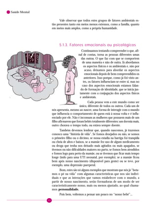 42
Saúde Mental
Vale observar que todos estes grupos de fatores ambientais es-
tão presentes tanto em meios menos extensos, como a família, quanto
em meios mais amplos, como a própria humanidade.
5.1.3. Fatores emocionais ou psicológicos
Continuamos tentando compreender o que, afi-
nal de contas, torna as pessoas diferentes umas
das outras. O que faz com que se comportem
de uma maneira e não de outra. Já abordamos
os aspectos físicos e os ambientais e, não por
acaso, deixamos para abordar os aspectos
emocionais depois de bem compreendidos os
anteriores. Isso porque, como já foi visto an-
tes, os fatores influenciam-se entre si, mas no
caso dos aspectos emocionais estamos falan-
do de formação de identidade, que se inicia jus-
tamente com a conjugação dos aspectos físicos
e ambientais.
Cada pessoa vem a este mundo como ser
único, diferente de todos os outros. Cada um de
nós apresenta, mesmo ao nascer, uma forma de interagir com o mundo
que influencia o comportamento de quem está à nossa volta e é influ-
enciado por ele. Não é incomum as mulheres que possuem mais de um
filho afirmarem que foram bebês totalmente diferentes: um dormia mais,
outro chorava o tempo todo, ou estava sempre doente.
Também devemos lembrar que, quando nascemos, já trazemos
conosco uma “história de vida”. Se fomos desejados ou não, se somos
o primeiro filho ou o décimo, se nossa estadia na barriga foi tranqüila
ou cheia de altos e baixos, se a mamãe fez uso de algum medicamento
ou droga que tenha nos deixado mais agitados ou mais apagados, se
tivemos ou não dificuldades maiores no parto, se fomos bem atendidos
e fomos logo para perto da mamãe, ou se tivemos que ficar mais tempo
longe (indo para uma UTI neonatal, por exemplo), se a mamãe ficou
bem após nosso nascimento (disponível para gente) ou se teve, por
exemplo, uma depressão puerperal.
Bom, estes são só alguns exemplos que mostram que nós já “bota-
mos o pé na vida” com algumas características que nos são indivi-
duais e que as interações que vamos estabelecer com o mundo, a
partir de nosso nascimento, serão formadoras de um modo de ser
caracteristicamente nosso, mais ou menos ajustado, ao qual chama-
mos personalidade.
Pois bem, voltemos a pensar um pouco no “nosso bebê”...
 