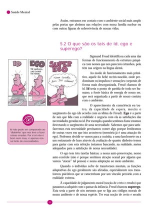 44
Saúde Mental
Assim, entramos em contato com o ambiente social mais amplo
pelas portas que abrimos nas relações com nossa família nuclear ou
com outras figuras de sobrevivência de nossas vidas.
5.2 O que são os tais de id, ego e
superego?
Sigmund Freud identificou cada uma das
formas de funcionamento da estrutura psíqui-
ca com nomes que nos parecem estranhos, pois
têm sua origem na língua alemã.
Ao modo de funcionamento mais primi-
tivo, aquele do bebê recém-nascido, onde pre-
dominam os impulsos e sensações corporais de
forma mais desorganizada, Freud chamou de
id. Id seria o ponto de partida de todo ser hu-
mano, a fonte básica de energia de nosso ser,
que será organizada a partir de nosso contato
com o ambiente.
O aparecimento da consciência eu/ou-
tro, da capacidade de espera, mostra o
surgimento do ego (de acordo com as idéias de Freud). Ego é a parte
de nós que lida com a realidade e negocia com ela as satisfações das
necessidades geradas no id. Por exemplo, quando sentimos fome estamos
detectando o surgimento de uma necessidade. Sabemos que para satis-
fazermos esta necessidade precisamos comer algo porque lembramos
de outras vezes em que isto aconteceu (memória já é uma atuação do
ego). Podemos decidir se vamos para a cozinha, a uma lanchonete ou a
um restaurante de luxo através da avaliação de quanto dinheiro temos
para gastar com esta refeição (estamos buscando, na realidade, meios
adequados para a satisfação de nossa necessidade).
O ego tem três tarefas básicas: a nossa auto-preservação, nosso
auto-controle (não é porque sentimos atração sexual por alguém que
vamos “atacar” tal pessoa) e nossa adaptação ao meio ambiente.
Quando o indivíduo sofre de transtornos mentais, as funções
adaptativas do ego geralmente são afetadas, especialmente nos trans-
tornos psicóticos que se caracterizam por um vínculo precário com a
realidade externa.
À capacidade de julgamento moral (noção de certo e errado) que
passamos a adquirir com o passar da infância, Freud chamou superego.
Esta seria a parte de nós mesmos que se liga aos códigos morais de
nosso ambiente e de nossa espécie. Ter essa noção de certo e errado
Id não pode ser comparado ao
“diabinho” que nos leva a fazer
coisas erradas. Por si só não é
bom nem mau, é apenas nos-
sa fonte de necessidades.
 