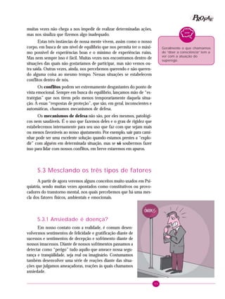 45
PPPPP EEEEEAAAAARRRRROOOOOFFFFF
muitas vezes não chega a nos impedir de realizar determinadas ações,
mas nos sinaliza que fizemos algo inadequado.
Estas três instâncias de nossa mente vivem, assim como o nosso
corpo, em busca de um nível de equilíbrio que nos permita ter o máxi-
mo possível de experiências boas e o mínimo de experiências ruins.
Mas nem sempre isso é fácil. Muitas vezes nos encontramos dentro de
situações das quais não gostaríamos de participar, mas não vemos ou-
tra saída. Outras vezes, ainda, nos percebemos querendo e não queren-
do alguma coisa ao mesmo tempo. Nessas situações se estabelecem
conflitos dentro de nós.
Os conflitos podem ser extremamente desgastantes do ponto de
vista emocional. Sempre em busca do equilíbrio, lançamos mão de “es-
tratégias” que nos tirem pelo menos temporariamente daquela situa-
ção. A essas “respostas de proteção”, que são, em geral, inconscientes e
automáticas, chamamos mecanismos de defesa.
Os mecanismos de defesa não são, por eles mesmos, patológi-
cos nem saudáveis. É o uso que fazemos deles e o grau de rigidez que
estabelecemos internamente para seu uso que faz com que sejam mais
ou menos favoráveis ao nosso ajustamento. Por exemplo, sair para cami-
nhar pode ser uma excelente solução quando estamos prestes a “explo-
dir” com alguém em determinada situação, mas se só soubermos fazer
isso para lidar com nossos conflitos, em breve estaremos em apuros.
5.3 Mesclando os três tipos de fatores
A partir de agora veremos alguns conceitos muito usados em Psi-
quiatria, sendo muitas vezes apontados como constitutivos ou provo-
cadores do transtorno mental, nos quais percebemos que há uma mes-
cla dos fatores físicos, ambientais e emocionais.
5.3.1 Ansiedade é doença?
Em nosso contato com a realidade, é comum desen-
volvermos sentimentos de felicidade e gratificação diante de
sucessos e sentimentos de decepção e sofrimento diante de
nossos insucessos. Diante de nossos sofrimentos passamos a
detectar como “perigo” tudo aquilo que ameace nossa segu-
rança e tranqüilidade, seja real ou imaginário. Costumamos
também desenvolver uma série de reações diante das situa-
ções que julgamos ameaçadoras, reações às quais chamamos
ansiedade.
Geralmente o que chamamos
de “doer a consciência” tem a
ver com a atuação do
superego.
 