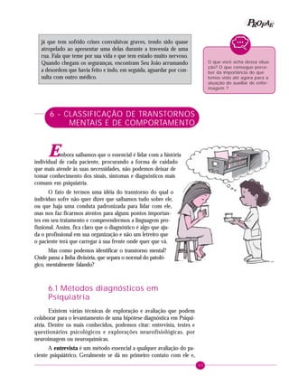 49
PPPPP EEEEEAAAAARRRRROOOOOFFFFF
já que tem sofrido crises convulsivas graves, tendo sido quase
atropelado ao apresentar uma delas durante a travessia de uma
rua. Fala que teme por sua vida e que tem estado muito nervoso.
Quando chegam os seguranças, encontram Seu João arrumando
a desordem que havia feito e indo, em seguida, aguardar por con-
sulta com outro médico.
6 - CLASSIFICAÇÃO DE TRANSTORNOS
MENTAIS E DE COMPORTAMENTO
Embora saibamos que o essencial é lidar com a história
individual de cada paciente, procurando a forma de cuidado
que mais atende às suas necessidades, não podemos deixar de
tomar conhecimento dos sinais, sintomas e diagnósticos mais
comuns em psiquiatria.
O fato de termos uma idéia do transtorno do qual o
indivíduo sofre não quer dizer que saibamos tudo sobre ele,
ou que haja uma conduta padronizada para lidar com ele,
mas nos faz ficarmos atentos para alguns pontos importan-
tes em seu tratamento e compreendermos a linguagem pro-
fissional. Assim, fica claro que o diagnóstico é algo que aju-
da o profissional em sua organização e não um letreiro que
o paciente terá que carregar à sua frente onde quer que vá.
Mas como podemos identificar o transtorno mental?
Onde passa a linha divisória, que separa o normal do patoló-
gico, mentalmente falando?
6.1 Métodos diagnósticos em
Psiquiatria
Existem várias técnicas de exploração e avaliação que podem
colaborar para o levantamento de uma hipótese diagnóstica em Psiqui-
atria. Dentre os mais conhecidos, podemos citar: entrevista, testes e
questionários psicológicos e explorações neurofisiológicas, por
neuroimagem ou neuroquímicas.
A entrevista é um método essencial a qualquer avaliação do pa-
ciente psiquiátrico. Geralmente se dá no primeiro contato com ele e,
O que você acha dessa situa-
ção? O que consegue perce-
ber da importância do que
temos visto até agora para a
atuação do auxiliar de enfer-
magem ?
 