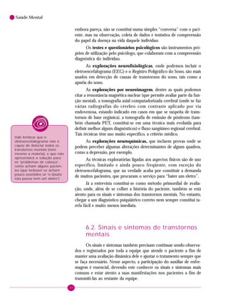 50
Saúde Mental
embora pareça, não se constitui numa simples “conversa” com o paci-
ente, mas na observação, coleta de dados e tentativa de compreensão
do papel da doença na vida daquele indivíduo.
Os testes e questionários psicológicos são instrumentos pró-
prios de utilização pelo psicólogo, que colaboram com a compreensão
diagnóstica do indivíduo.
As explorações neurofisiológicas, onde podemos incluir o
eletroencefalograma (EEG) e o Registro Poligráfico do Sono, são mais
usados em detecção de causas de transtornos do sono, tais como a
apnéia do sono.
As explorações por neuroimagem, dentre as quais podemos
citar a ressonância magnética nuclear (que permite avaliar parte da fun-
ção mental), a tomografia axial computadorizada cerebral (onde se faz
várias radiografias do cérebro com contraste aplicado por via
endovenosa, estando indicado em casos em que se suspeita de trans-
tornos de base orgânica), a tomografia de emissão de pósitrons (tam-
bém chamada PET, constitui-se em uma técnica mais evoluída para
definir melhor alguns diagnósticos) e fluxo sangüíneo regional cerebral.
Tais técnicas têm uso muito específico, a critério médico.
As explorações neuroquímicas, que incluem provas onde se
podem perceber algumas alterações determinantes de alguns quadros,
como a depressão, por exemplo.
As técnicas exploratórias ligadas aos aspectos físicos são de uso
específico, limitado e ainda pouco freqüente, com exceção do
eletroencefalograma, que na verdade acaba por constituir a demanda
de muitos pacientes, que procuram o serviço para “bater um eletro”.
Já a entrevista constitui-se como método primordial de avalia-
ção, onde, além de se colher a história do paciente, também se está
atento para os sinais e sintomas dos transtornos mentais. No entanto,
chegar a um diagnóstico psiquiátrico correto nem sempre constitui ta-
refa fácil e muito menos imediata.
6.2. Sinais e sintomas de transtornos
mentais
Os sinais e sintomas também precisam continuar sendo observa-
dos e registrados por toda a equipe que atende o paciente a fim de
manter uma avaliação dinâmica dele e ajustar o tratamento sempre que
se faça necessário. Nesse aspecto, a participação do auxiliar de enfer-
magem é essencial, devendo este conhecer os sinais e sintomas mais
comuns e estar atento a suas manifestações nos pacientes a fim de
transmiti-las ao restante da equipe.
Vale lembrar que o
eletroencefalograma não é
capaz de detectar todos os
transtornos mentais (nem
mesmo a maioria), e que não
apresentará a solução para
os “problemas de cabeça”,
como acham alguns pacien-
tes (que inclusive se acham
pouco assistidos se “o doutor
não passa nem um eletro”).
 