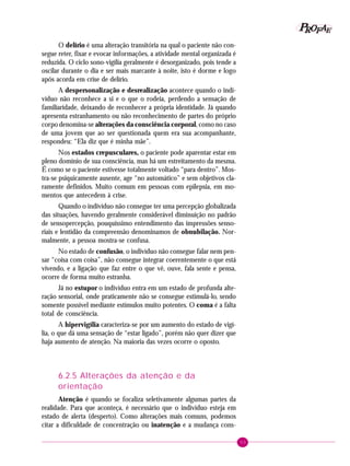 53
PPPPP EEEEEAAAAARRRRROOOOOFFFFF
O delírio é uma alteração transitória na qual o paciente não con-
segue reter, fixar e evocar informações, a atividade mental organizada é
reduzida. O ciclo sono-vigília geralmente é desorganizado, pois tende a
oscilar durante o dia e ser mais marcante à noite, isto é dorme e logo
após acorda em crise de delírio.
A despersonalização e desrealização acontece quando o indi-
víduo não reconhece a si e o que o rodeia, perdendo a sensação de
familiaridade, deixando de reconhecer a própria identidade. Já quando
apresenta estranhamento ou não reconhecimento de partes do próprio
corpo denomina-se alterações da consciência corporal, como no caso
de uma jovem que ao ser questionada quem era sua acompanhante,
respondeu: “Ela diz que é minha mãe”.
Nos estados crepusculares, o paciente pode aparentar estar em
pleno domínio de sua consciência, mas há um estreitamento da mesma.
É como se o paciente estivesse totalmente voltado “para dentro”. Mos-
tra-se psiquicamente ausente, age “no automático” e sem objetivos cla-
ramente definidos. Muito comum em pessoas com epilepsia, em mo-
mentos que antecedem à crise.
Quando o indivíduo não consegue ter uma percepção globalizada
das situações, havendo geralmente considerável diminuição no padrão
de sensopercepção, pouquíssimo entendimento das impressões senso-
riais e lentidão da compreensão denominamos de obnubilação. Nor-
malmente, a pessoa mostra-se confusa.
No estado de confusão, o indivíduo não consegue falar nem pen-
sar “coisa com coisa”, não consegue integrar coerentemente o que está
vivendo, e a ligação que faz entre o que vê, ouve, fala sente e pensa,
ocorre de forma muito estranha.
Já no estupor o indivíduo entra em um estado de profunda alte-
ração sensorial, onde praticamente não se consegue estimulá-lo, sendo
somente possível mediante estímulos muito potentes. O coma é a falta
total de consciência.
A hipervigília caracteriza-se por um aumento do estado de vigí-
lia, o que dá uma sensação de “estar ligado”, porém não quer dizer que
haja aumento de atenção. Na maioria das vezes ocorre o oposto.
6.2.5 Alterações da atenção e da
orientação
Atenção é quando se focaliza seletivamente algumas partes da
realidade. Para que aconteça, é necessário que o indivíduo esteja em
estado de alerta (desperto). Como alterações mais comuns, podemos
citar a dificuldade de concentração ou inatenção e a mudança cons-
 