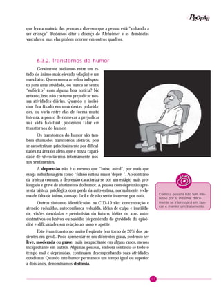 57
PPPPP EEEEEAAAAARRRRROOOOOFFFFF
que leva a maioria das pessoas a dizerem que a pessoa está “voltando a
ser criança”. Podemos citar a doença de Alzheimer e as demências
vasculares, mas elas podem ocorrer em outros quadros.
6.3.2. Transtornos do humor
Geralmente oscilamos entre um es-
tado de ânimo mais elevado (elação) e um
mais baixo. Quem nunca acordou indispos-
to para uma atividade, ou nunca se sentiu
“eufórico” com alguma boa notícia? No
entanto, isso não costuma prejudicar nos-
sas atividades diárias. Quando o indiví-
duo fica fixado em uma destas polarida-
des, ou varia entre elas de forma muito
intensa, a ponto de começar a prejudicar
sua vida habitual, podemos falar em
transtornos do humor.
Os transtornos do humor são tam-
bém chamados transtornos afetivos, pois
se caracterizam principalmente por dificul-
dades na área do afeto, que é nossa capaci-
dade de vivenciarmos internamente nos-
sos sentimentos.
A depressão não é o mesmo que “baixo astral”, por mais que
esteja incluída na gíria como “fulano está na maior ‘deprê’ ”. Ao contrário
da tristeza comum, a depressão caracteriza-se por um estágio mais pro-
longado e grave de abatimento do humor. A pessoa com depressão apre-
senta tristeza patológica com perda da auto-estima, normalmente recla-
ma de falta de ânimo, cansaço fácil e de não sentir interesse por nada.
Outros sintomas identificados na CID-10 são: concentração e
atenção reduzidas, autoconfiança reduzida, idéias de culpa e inutilida-
de, visões desoladas e pessimistas do futuro, idéias ou atos auto-
destrutivos ou lesivos ou suicídio (dependendo da gravidade do episó-
dio) e dificuldades em relação ao sono e apetite.
Este é um transtorno muito freqüente (em torno de 20% dos pa-
cientes em geral). Pode apresentar-se em diferentes graus, podendo ser
leve, moderada ou grave, mais incapacitante em alguns casos, menos
incapacitante em outros. Algumas pessoas, embora sentindo-se todo o
tempo mal e deprimidas, continuam desempenhando suas atividades
cotidianas. Quando este humor permanece um tempo igual ou superior
a dois anos, denominamos distimia.
Como a pessoa não tem inte-
resse por si mesma, dificil-
mente se interessará em bus-
car e manter um tratamento.
 
