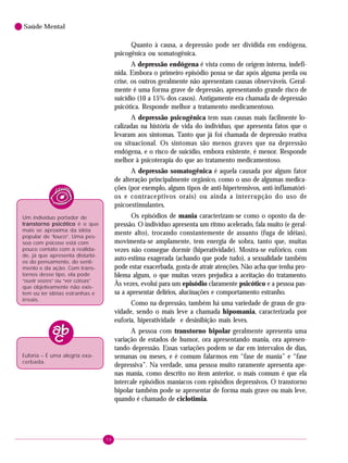 58
Saúde Mental
Quanto à causa, a depressão pode ser dividida em endógena,
psicogênica ou somatogênica.
A depressão endógena é vista como de origem interna, indefi-
nida. Embora o primeiro episódio possa se dar após alguma perda ou
crise, os outros geralmente não apresentam causas observáveis. Geral-
mente é uma forma grave de depressão, apresentando grande risco de
suicídio (10 a 15% dos casos). Antigamente era chamada de depressão
psicótica. Responde melhor a tratamento medicamentoso.
A depressão psicogênica tem suas causas mais facilmente lo-
calizadas na história de vida do indivíduo, que apresenta fatos que o
levaram aos sintomas. Tanto que já foi chamada de depressão reativa
ou situacional. Os sintomas são menos graves que na depressão
endógena, e o risco de suicídio, embora existente, é menor. Responde
melhor à psicoterapia do que ao tratamento medicamentoso.
A depressão somatogênica é aquela causada por algum fator
de alteração principalmente orgânico, como o uso de algumas medica-
ções (por exemplo, alguns tipos de anti-hipertensivos, anti-inflamatóri-
os e contraceptivos orais) ou ainda a interrupção do uso de
psicoestimulantes.
Os episódios de mania caracterizam-se como o oposto da de-
pressão. O indivíduo apresenta um ritmo acelerado, fala muito (e geral-
mente alto), trocando constantemente de assunto (fuga de idéias),
movimenta-se amplamente, tem energia de sobra, tanto que, muitas
vezes não consegue dormir (hiperatividade). Mostra-se eufórico, com
auto-estima exagerada (achando que pode tudo), a sexualidade também
pode estar exacerbada, gosta de atrair atenções. Não acha que tenha pro-
blema algum, o que muitas vezes prejudica a aceitação do tratamento.
Às vezes, evolui para um episódio claramente psicótico e a pessoa pas-
sa a apresentar delírios, alucinações e comportamento estranho.
Como na depressão, também há uma variedade de graus de gra-
vidade, sendo o mais leve a chamada hipomania, caracterizada por
euforia, hiperatividade e desinibição mais leves.
A pessoa com transtorno bipolar geralmente apresenta uma
variação de estados de humor, ora apresentando mania, ora apresen-
tando depressão. Essas variações podem se dar em intervalos de dias,
semanas ou meses, e é comum falarmos em “fase de mania” e “fase
depressiva”. Na verdade, uma pessoa muito raramente apresenta ape-
nas mania, como descrito no item anterior, o mais comum é que ela
intercale episódios maníacos com episódios depressivos. O transtorno
bipolar também pode se apresentar de forma mais grave ou mais leve,
quando é chamado de ciclotimia.
Um indivíduo portador de
transtorno psicóticotranstorno psicóticotranstorno psicóticotranstorno psicóticotranstorno psicótico é o que
mais se aproxima da idéia
popular de “louco”. Uma pes-
soa com psicose está com
pouco contato com a realida-
de, já que apresenta distúrbi-
os do pensamento, do senti-
mento e da ação. Com trans-
tornos desse tipo, ela pode
“ouvir vozes” ou “ver coisas”
que objetivamente não exis-
tem ou ter idéias estranhas e
irreais.
Euforia – É uma alegria exa-
cerbada.
 