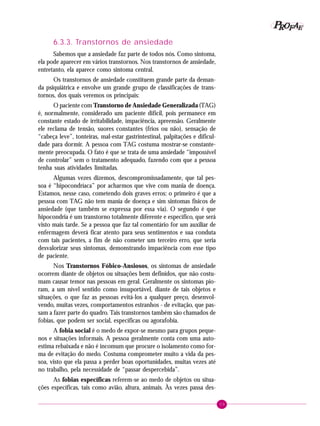 59
PPPPP EEEEEAAAAARRRRROOOOOFFFFF
6.3.3. Transtornos de ansiedade
Sabemos que a ansiedade faz parte de todos nós. Como sintoma,
ela pode aparecer em vários transtornos. Nos transtornos de ansiedade,
entretanto, ela aparece como sintoma central.
Os transtornos de ansiedade constituem grande parte da deman-
da psiquiátrica e envolve um grande grupo de classificações de trans-
tornos, dos quais veremos os principais:
O paciente com Transtorno de Ansiedade Generalizada (TAG)
é, normalmente, considerado um paciente difícil, pois permanece em
constante estado de irritabilidade, impaciência, apreensão. Geralmente
ele reclama de tensão, suores constantes (frios ou não), sensação de
“cabeça leve”, tonteiras, mal-estar gastrintestinal, palpitações e dificul-
dade para dormir. A pessoa com TAG costuma mostrar-se constante-
mente preocupada. O fato é que se trata de uma ansiedade “impossível
de controlar” sem o tratamento adequado, fazendo com que a pessoa
tenha suas atividades limitadas.
Algumas vezes dizemos, descompromissadamente, que tal pes-
soa é “hipocondríaca” por acharmos que vive com mania de doença.
Estamos, nesse caso, cometendo dois graves erros: o primeiro é que a
pessoa com TAG não tem mania de doença e sim sintomas físicos de
ansiedade (que também se expressa por essa via). O segundo é que
hipocondria é um transtorno totalmente diferente e específico, que será
visto mais tarde. Se a pessoa que faz tal comentário for um auxiliar de
enfermagem deverá ficar atento para seus sentimentos e sua conduta
com tais pacientes, a fim de não cometer um terceiro erro, que seria
desvalorizar seus sintomas, demonstrando impaciência com esse tipo
de paciente.
Nos Transtornos Fóbico-Ansiosos, os sintomas de ansiedade
ocorrem diante de objetos ou situações bem definidos, que não costu-
mam causar temor nas pessoas em geral. Geralmente os sintomas pio-
ram, a um nível sentido como insuportável, diante de tais objetos e
situações, o que faz as pessoas evitá-los a qualquer preço, desenvol-
vendo, muitas vezes, comportamentos estranhos - de evitação, que pas-
sam a fazer parte do quadro. Tais transtornos também são chamados de
fobias, que podem ser social, específicas ou agorafobia.
A fobia social é o medo de expor-se mesmo para grupos peque-
nos e situações informais. A pessoa geralmente conta com uma auto-
estima rebaixada e não é incomum que procure o isolamento como for-
ma de evitação do medo. Costuma comprometer muito a vida da pes-
soa, visto que ela passa a perder boas oportunidades, muitas vezes até
no trabalho, pela necessidade de “passar despercebida”.
As fobias específicas referem-se ao medo de objetos ou situa-
ções específicas, tais como avião, altura, animais. Às vezes passa des-
 