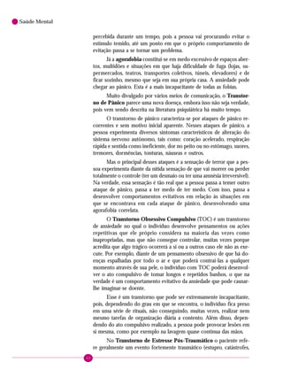 60
Saúde Mental
percebida durante um tempo, pois a pessoa vai procurando evitar o
estímulo temido, até um ponto em que o próprio comportamento de
evitação passa a se tornar um problema.
Já a agorafobia constitui-se em medo excessivo de espaços aber-
tos, multidões e situações em que haja dificuldade de fuga (lojas, su-
permercados, teatros, transportes coletivos, túneis, elevadores) e de
ficar sozinho, mesmo que seja em sua própria casa. A ansiedade pode
chegar ao pânico. Esta é a mais incapacitante de todas as fobias.
Muito divulgado por vários meios de comunicação, o Transtor-
no de Pânico parece uma nova doença, embora isso não seja verdade,
pois vem sendo descrita na literatura psiquiátrica há muito tempo.
O transtorno de pânico caracteriza-se por ataques de pânico re-
correntes e sem motivo inicial aparente. Nesses ataques de pânico, a
pessoa experimenta diversos sintomas característicos de alteração do
sistema nervoso autônomo, tais como: coração acelerado, respiração
rápida e sentida como ineficiente, dor no peito ou no estômago, suores,
tremores, dormências, tonturas, náuseas e outros.
Mas o principal desses ataques é a sensação de terror que a pes-
soa experimenta diante da nítida sensação de que vai morrer ou perder
totalmente o controle (ter um desmaio ou ter uma amnésia irreversível).
Na verdade, essa sensação é tão real que a pessoa passa a temer outro
ataque de pânico, passa a ter medo de ter medo. Com isso, passa a
desenvolver comportamentos evitativos em relação às situações em
que se encontrava em cada ataque de pânico, desenvolvendo uma
agorafobia correlata.
O Transtorno Obsessivo Compulsivo (TOC) é um transtorno
de ansiedade no qual o indivíduo desenvolve pensamentos ou ações
repetitivas que ele próprio considera na maioria das vezes como
inapropriadas, mas que não consegue controlar, muitas vezes porque
acredita que algo trágico ocorrerá a si ou a outros caso ele não as exe-
cute. Por exemplo, diante de um pensamento obsessivo de que há do-
enças espalhadas por todo o ar e que poderá contraí-las a qualquer
momento através de sua pele, o indivíduo com TOC poderá desenvol-
ver o ato compulsivo de tomar longos e repetidos banhos, o que na
verdade é um comportamento evitativo da ansiedade que pode causar-
lhe imaginar-se doente.
Esse é um transtorno que pode ser extremamente incapacitante,
pois, dependendo do grau em que se encontra, o indivíduo fica preso
em uma série de rituais, não conseguindo, muitas vezes, realizar nem
mesmo tarefas de organização diária a contento. Além disso, depen-
dendo do ato compulsivo realizado, a pessoa pode provocar lesões em
si mesma, como por exemplo na lavagem quase contínua das mãos.
No Transtorno de Estresse Pós-Traumático o paciente refe-
re geralmente um evento fortemente traumático (estupro, catástrofes,
 