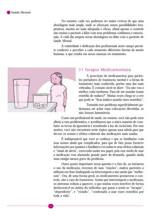 64
Saúde Mental
No entanto, cada vez podemos ter maior certeza de que uma
abordagem mais ampla, onde se ofereçam outras possibilidades tera-
pêuticas, mostra ser mais adequada e eficaz, afinal apenas o controle
não ensina o paciente a lidar com seus problemas cotidianos e emocio-
nais. A cada dia surgem novas abordagens no lidar com o paciente de
Saúde Mental.
A criatividade e dedicação dos profissionais neste campo permi-
te conhecer e perceber a cada momento diferentes facetas da mente
humana, o que resulta em novas nuanças no tratamento.
7.1 Terapia Medicamentosa
A prescrição de medicamentos para pacien-
tes portadores de transtorno mental é a forma de
tratamento mais conhecida, porém uma das mais
criticadas. É comum ouvir-se dizer: “Eu não vou a
médico coisa nenhuma. Para ele me mandar tomar
remédio de maluco?” Muitas vezes chega-se a crer
que pode-se “ficar maluco usando esses remédios”.
Tratando este problema superficialmente po-
deríamos até achar estas colocações divertidas, se
não fossem lamentáveis.
Como um profissional de saúde, no entanto, você não pode estar
alheio a esta problemática, e acreditamos que a única maneira de com-
bater as trevas da ignorância é acendendo a luz do raciocínio. Por esse
motivo, você não encontrará neste tópico apenas uma tabela para que
decore os nomes e efeitos colaterais das medicações mais usadas.
É indispensável que você as conheça e que se familiarize com
seus nomes ainda que complicados, para que de fato possa fornecer
informações aos usuários e familiares e reconhecer seus efeitos colaterais
e “sinais de alerta”, exercendo assim seu papel, pois esse medo de usar
a medicação vem afastando grande parte da demanda, quando ainda
num estágio menos grave do problema.
Outro ponto importante nessa questão é o fato de, ao iniciarem
o uso da medicação, receosos de suas “reações”, muitos pacientes a
utilizam em dose inadequada ou interrompem o uso assim que “melho-
ram”. Ora, de uma forma geral, os medicamentos promovem o con-
trole, não a cura do transtorno. Assim que interrompem a medicação,
os sintomas voltam a aparecer, o que muitas vezes interfere de forma
desfavorável no ânimo do indivíduo que passa a sentir-se “incapaz”,
“dependente”, e “viciado”, “condenado a usar esses remédios por
toda a vida”.
 