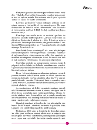 65
PPPPP EEEEEAAAAARRRRROOOOOFFFFF
Uma pessoa portadora de diabetes provavelmente tomará remé-
dio a “vida toda”. Com um hipertenso, muitas vezes isso também ocor-
re, mas um paciente portador de transtornos mentais passa a portar o
“rótulo” de viciado por manter o tratamento.
É verdade que inúmeras vezes as medicações utilizadas em psi-
quiatria promovem efeitos colaterais extremamente graves. Mas, quan-
do lembramos das formas de tratar o “doente mental” antes do advento
da clorpromazina, na década de 1950, fica fácil considerar a medicação
como um avanço.
Essa droga estava sendo testada em anestesia e produzia um
alheamento chamado “indiferença afetiva”, até que comprovaram sua
eficácia na diminuição de alucinações, idéias delirantes e agitação
psicomotora. Em que tipo de transtorno você geralmente observa estes
sintomas? O transtorno psicótico, não é? Esta droga foi então introduzida
no campo dos antipsicóticos.
Contribuindo de uma maneira significativa para a redução da per-
manência hospitalar de pacientes psicóticos e facilitando a reabilitação
de pacientes crônicos, a clorpromazina não podia evitar, no entanto, as
reincidivas e conseqüentes reinternações. Porém, durante 25 anos, nada
de mais substancial foi introduzido no campo dos antipsicóticos.
Com toda a revolução que a clorpromazina causou no campo da
psiquiatria, todo o dinheiro e trabalho foi investido em suas pesquisas,
o que ocasionou um considerável atraso no reconhecimento dos sais de
lítio nos transtornos afetivos.
Desde 1948, um psiquiatra australiano descobriu que a urina de
pacientes maníacos produzia efeitos tóxicos em cobaias. Tentando au-
mentar essa toxicidade, resolveu administrar sal de lítio. Teve uma sur-
presa! O efeito foi contrário! O lítio parecia fornecer uma defesa contra
a urina. Além disso, os animais tornaram-se mais calmos, respondendo
menos à solicitações externas.
Ao experimentar os sais de lítio em pacientes maníacos, os resul-
tados foram extremamente satisfatórios. E, embora com alguns anos de
atraso, devido ao seu baixo custo e conseqüente falta de interesse co-
mercial, aliado ao medo de seus efeitos tóxicos quando administrado
em doses excessivas, hoje essa droga tem reconhecida a sua eficácia na
mania e nas depressões endógenas recorrentes.
Outra feliz descoberta acidental se deu com a iproniazida, tam-
bém na década de 1950. Utilizada no tratamento de portadores de tu-
berculose, teve reconhecidos seus efeitos antidepressivos.
No início de 1960, houve a descoberta dos benzodiazepínicos.
Seu efeito quase imediato e bastante seletivo sobre a ansiedade assu-
miu um papel importante no tratamento, numa época em que surgiam
novos rumos para a sociedade. Sua venda assumiu proporções alar-
 