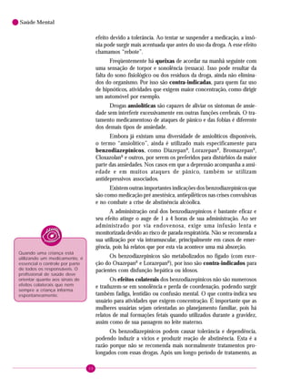 68
Saúde Mental
efeito devido a tolerância. Ao tentar se suspender a medicação, a insô-
nia pode surgir mais acentuada que antes do uso da droga. A esse efeito
chamamos “rebote”.
Freqüentemente há queixas de acordar na manhã seguinte com
uma sensação de torpor e sonolência (ressaca). Isso pode resultar da
falta do sono fisiológico ou dos resíduos da droga, ainda não elimina-
dos do organismo. Por isso são contra-indicadas, para quem faz uso
de hipnóticos, atividades que exigem maior concentração, como dirigir
um automóvel por exemplo.
Drogas ansiolíticas são capazes de aliviar os sintomas de ansie-
dade sem interferir excessivamente em outras funções cerebrais. O tra-
tamento medicamentoso de ataques de pânico e das fobias é diferente
dos demais tipos de ansiedade.
Embora já existam uma diversidade de ansiolíticos disponíveis,
o termo “ansiolítico”, ainda é utilizado mais especificamente para
benzodiazepínicos, como DiazepanR
, LorazepanR
, BromazepanR
,
CloxazolanR
e outros, por serem os preferidos para distúrbios da maior
parte das ansiedades. Nos casos em que a depressão acompanha a ansi-
edade e em muitos ataques de pânico, também se utilizam
antidepressivos associados.
Existem outras importantes indicações dos benzodiazepínicos que
são como medicação pré anestésica, antiepiléticos nas crises convulsivas
e no combate a crise de abstinência alcóolica.
A administração oral dos benzodiazepínicos é bastante eficaz e
seu efeito atinge o auge de 1 a 4 horas de sua administração. Ao ser
administrado por via endovenosa, exige uma infusão lenta e
monitorizada devido ao risco de parada respiratória. Não se recomenda a
sua utilização por via intramuscular, principalmente em casos de emer-
gência, pois há relatos que por esta via acontece uma má absorção.
Os benzodiazepínicos são metabolizados no fígado (com exce-
ção do OxazepanR
e LorazepanR
), por isso são contra-indicados para
pacientes com disfunção hepática ou idosos.
Os efeitos colaterais dos benzodiazepínicos não são numerosos
e traduzem-se em sonolência e perda de coordenação, podendo surgir
também fadiga, lentidão ou confusão mental. O que contra-indica seu
usuário para atividades que exigem concentração. É importante que as
mulheres usuárias sejam orientadas ao planejamento familiar, pois há
relatos de mal formações fetais quando utilizados durante a gravidez,
assim como de sua passagem no leite materno.
Os benzodiazepínicos podem causar tolerância e dependência,
podendo induzir a vícios e produzir reação de abstinência. Esta é a
razão porque não se recomenda mais normalmente tratamentos pro-
longados com essas drogas. Após um longo período de tratamento, as
Quando uma criança está
utilizando um medicamento, é
essencial o controle por parte
de todos os responsáveis. O
profissional de saúde deve
orientar quanto aos sinais de
efeitos colaterais que nem
sempre a criança informa
espontaneamente.
 