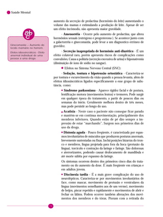 72
Saúde Mental
aumento da secreção de prolactina (hormônio do leite) aumentando o
volume das mamas e estimulando a produção de leite. Apesar de ser
um efeito incômodo, não apresenta maior gravidade.
- Amenorréia - Ocorre pelo aumento de prolactina, que altera
hormônios sexuais (estrógeno e progesterona ). Se acontece junto com
a galactorréia e ginecomastia, pode levar a um diagnostico errôneo de
gravidez.
- Secreção inapropriada de hormônio anti-diurético - É um
efeito colateral raro, porém apresenta riscos de complicações como
convulsões. Causa a poliúria (secreção excessiva de urina) e hiponatremia
(diminuição de ions de sódio no sangue).
! Efeitos no Sistema Nervoso Central (SNC):
- Sedação, tontura e hipotensão ortostática - Caracteriza-se
por tontura e escurecimento da visão quando a pessoa levanta, além de
efeitos idiossincráticos ligados especificamente a esse grupo de subs-
tância, como:
!
Síndrome parksoniana - Aparece rigidez facial e de postura,
lentificação motora (movimentos lentos) e tremores. Pode surgir
em qualquer época do tratamento, a partir de poucos dias ou
semanas do início. Geralmente melhora dentro de três meses,
mas pode persistir ao longo do uso.
! Acatisia - Neste caso o paciente não consegue ficar parado
e mantém-se em contínua movimentação, principalmente dos
membros inferiores. Quando estão de pé dão sempre a im-
pressão de estar “marchando”. Surgem nos primeiros dias de
uso da droga.
!
Distonia aguda - Pouco freqüente, é caracterizada por espas-
mos involuntários de músculos que produzem posturas anormais,
brevemente sustentadas ou fixas. Inclui posições bizarras do tron-
co e membros, língua projetada para fora da boca (protusão da
língua), torcicolo e contração da laringe e faringe. São dolorosas
e aterrorizantes, podendo causar deslocamento de mandíbula e
até morte súbita por espasmo da laringe.
Os sintomas ocorrem dentro dos primeiros cinco dias do trata-
mento ou do aumento da dose. É mais freqüente em crianças e
em adultos jovens.
!
Discinesia tardia - É a mais grave complicação do uso de
neurolépticos. Caracteriza-se por movimentos involuntários de
face, como mascar, movimento de protusão e verniculares da
língua (movimentos semelhantes aos de um verme), movimento
de beijos, piscar repetido e rapidamente e movimentos de abrir e
fechar os lábios. Podem ocorrer também alterações dos movi-
mentos dos membros e do tórax. Pioram com a retirada do
Ginecomastia – Aumento do
tecido mamário no homem.
Efeitos idiossincráticos - Efeito
anormal individual de uma
pessoa a uma droga.
 