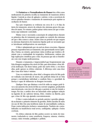75
PPPPP EEEEEAAAAARRRRROOOOOFFFFF
Os Eutímicos ou Normalizadores do Humor têm o lítio como
medicamento de primeira escolha no tratamento de transtorno afetivo
bipolar. Controla as crises de agitação e euforia e evita a ocorrência de
novos episódios durante o tratamento de manutenção pois suprime as
oscilações do humor.
Sua ação terapêutica se evidencia em cerca de 5 a 14 dias do
início do tratamento, através da redução dos sintomas graves dos qua-
dros de mania. No entanto, podem passar vários meses até que o trans-
torno seja totalmente controlado.
Muitas vezes é necessária a associação de antipsicóticos durante
os primeiros dias de tratamento para ajudar no controle dos sintomas
até que o lítio comece a atuar. Assim como no período em que surgem
os sintomas depressivos do transtorno bipolar pode ser necessário que
se introduzam antidepressivos em associação.
O lítio é administrado por via oral em doses crescentes. Algumas
pessoas respondem bem ao tratamento, não apresentando novos episó-
dios. Outras, no entanto, apresentam várias recidivas que tendem a di-
minuir com a continuidade da terapêutica. Infelizmente, embora não
haja explicações científicas para o fato, há pessoas que não se benefici-
am com esta terapia medicamentosa.
Durante o tratamento, é imprescindível que freqüentemente seja
feita dosagem sangüínea dos níveis de lítio, para determinar a dose ide-
al da medicação. Em doses baixas, pode não surtir efeito; e, em doses
altas, pode agravar os efeitos colaterais. A diferença entre uma dose
alta e uma dose baixa é mínima.
Uma vez estabelecida a dose ideal, a dosagem sérica de lítio pode
ser realizada com intervalo de meses, não podendo deixar de ser feita
porque o metabolismo individual, a condição física e a gravidade da
doença é capaz de influenciar na dosagem necessária.
Qualquer fator que diminua o nível de sódio no sangue pode le-
var a um aumento dos níveis de lítio na corrente sangüínea, produzindo
uma intoxicação, com risco de vida para o paciente se não for tratado a
tempo. Por isso, o médico deve ser informado sobre qualquer redução
na ingestão de sal, sudorese intensa, febre, vômitos ou diarréia, para
que a dose de lítio seja ajustada convenientemente.
O lítio é contra-indicado no período anterior à gravidez planeja-
da ou durante o primeiro trimestre da gravidez. Bebês nascidos de mães
em uso de lítio têm uma incidência maior de anormalidades cardíacas.
Essas contra-indicações incluem a amamentação. Também são contra-
indicados na insuficiência renal severa, cardiopatias, epilepsia e lesões
cerebrais.
Os efeitos colaterais do lítio podem ocorrer no início do trata-
mento, traduzindo-se como sonolência, fraqueza, náuseas, vômitos,
cansaço, mãos tremulas, polidipsia e poliúria.
Dosagem sérica – Realizada
através de análise
laboratorial em que se procu-
ra a presença e/ou quantida-
de de determinadas substân-
cias no sangue.
 