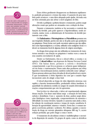 76
Saúde Mental
Esses efeitos geralmente desaparecem ou diminuem rapidamen-
te, podendo permanecer o tremor das mãos. O aumento de peso tam-
bém pode acontecer, e uma dieta adequada pode ajudar, devendo esta
ser bem orientada para não afetar o nível sangüíneo de lítio.
Devido à polidpsia e poliúria durante o tratamento, podem surgir
alterações renais que podem ser atenuadas com a redução da dose.
Durante o tratamento, também se faz necessário o controle das
funções da tireóide, pois pode aparecer o hipotireoidismo, sendo ne-
cessária, muitas vezes, a administração de hormônios da tireóide jun-
tamente com o lítio.
Os Euforizantes e Psicotogênicos ou Psicodélicos possuem seu
uso terapêutico limitado, porém este não se dá pelas ações que produzem
no psiquismo. Desta forma você pode encontrar opiáceos que são utiliza-
dos como hipnoanalgésicos; a cocaína, utilizada como analgésico local; e o
álcool, no tratamento local de algumas dores de origem neurológica.
As drogas deste grupo não são utilizadas no tratamento de trans-
tornos mentais e sua atuação no psiquismo é muitas vezes a causa de
seus usuários necessitarem de ajuda.
Dentre os Euforizantes, têm-se o álcool etílico, a cocaína e os
opiácios. O álcool etílico é um depressor do Sistema Nervoso Central
(SNC). Em baixas doses, promove a euforia e desinibição
comportamental, o que leva as pessoas a o acharem quase indispensá-
vel em festas e comemorações. Doses mais altas produzem um efeito
hipnótico e incoordenação motora, também conhecido como “pileque”.
Poucas pessoas sabem que doses elevadas de álcool podem levar a morte.
É que normalmente o efeito hipnótico faz com que o usuário fique
inconsciente antes de atingir a dose letal.
O álcool absorvido ao longo do tubo digestório atravessa com
rapidez a barreira hematoencefálica, produzindo efeitos imediatos. A
quantidade da substância contida no sangue do usuário determinará as
reações comportamentais que este irá apresentar.
Você já deve ter observado, e talvez até experimentado algumas
dessas reações. Em doses mais baixas surge a sensação de bem-estar,
euforia e desinibição. Com o aumento da dose, podem surgir altera-
ções fisiológicas como taquicardia, comprometimento da memória e
dificuldade em tomar decisões. Quando se aumenta mais ainda a dose,
há redução da coordenação motora e tempo de reação, sonolência, li-
beração da agressividade, náuseas e vômitos. Nesta fase, é comum sur-
girem ocorrências policiais e acidentes. Por último, quando a concen-
tração da droga na corrente plasmática ultrapassa 400 mg %, ocorre
sedação profunda, que pode chegar a coma e morte.
O tratamento do alcoolismo crônico é multidisciplinar e necessi-
ta da disposição do usuário. Os grupos de apoio, como os alcóolicos
O uso de café e chá pode re-
duzir o nível de lítio no sangue,
causando intoxicações. Como
estas são bebidas normal-
mente utilizadas pela maioria
das pessoas, o profissional de
saúde precisa reconhecer os
sinais de intoxicação por lítio.
Para metabolizar o álcool, o
organismo sintetiza colesterol,
que acaba por se infiltrar no
fígado. É por isso que
freqüentemente o abuso de
álcool resulta em cirrose he-
pática.
 